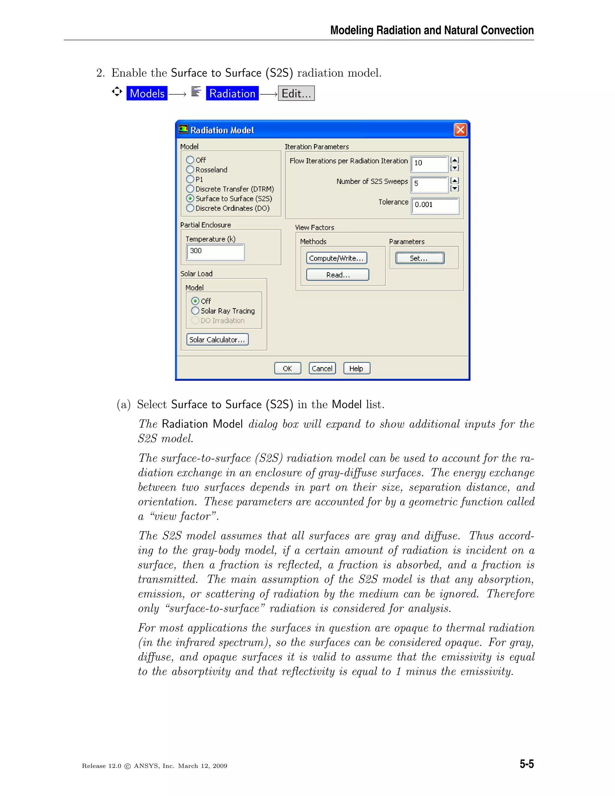Modeling Radiation and Natural Convection
2. Enable the Surface to Surface (S2S) radiation model.
Models −→ Radiation −→ Edit...
(a) Select Surface to Surface (S2S) in the Model list.
The Radiation Model dialog box will expand to show additional inputs for the
S2S model.
The surface-to-surface (S2S) radiation model can be used to account for the ra-
diation exchange in an enclosure of gray-diﬀuse surfaces. The energy exchange
between two surfaces depends in part on their size, separation distance, and
orientation. These parameters are accounted for by a geometric function called
a “view factor”.
The S2S model assumes that all surfaces are gray and diﬀuse. Thus accord-
ing to the gray-body model, if a certain amount of radiation is incident on a
surface, then a fraction is reﬂected, a fraction is absorbed, and a fraction is
transmitted. The main assumption of the S2S model is that any absorption,
emission, or scattering of radiation by the medium can be ignored. Therefore
only “surface-to-surface” radiation is considered for analysis.
For most applications the surfaces in question are opaque to thermal radiation
(in the infrared spectrum), so the surfaces can be considered opaque. For gray,
diﬀuse, and opaque surfaces it is valid to assume that the emissivity is equal
to the absorptivity and that reﬂectivity is equal to 1 minus the emissivity.
Release 12.0 c ANSYS, Inc. March 12, 2009 5-5
 