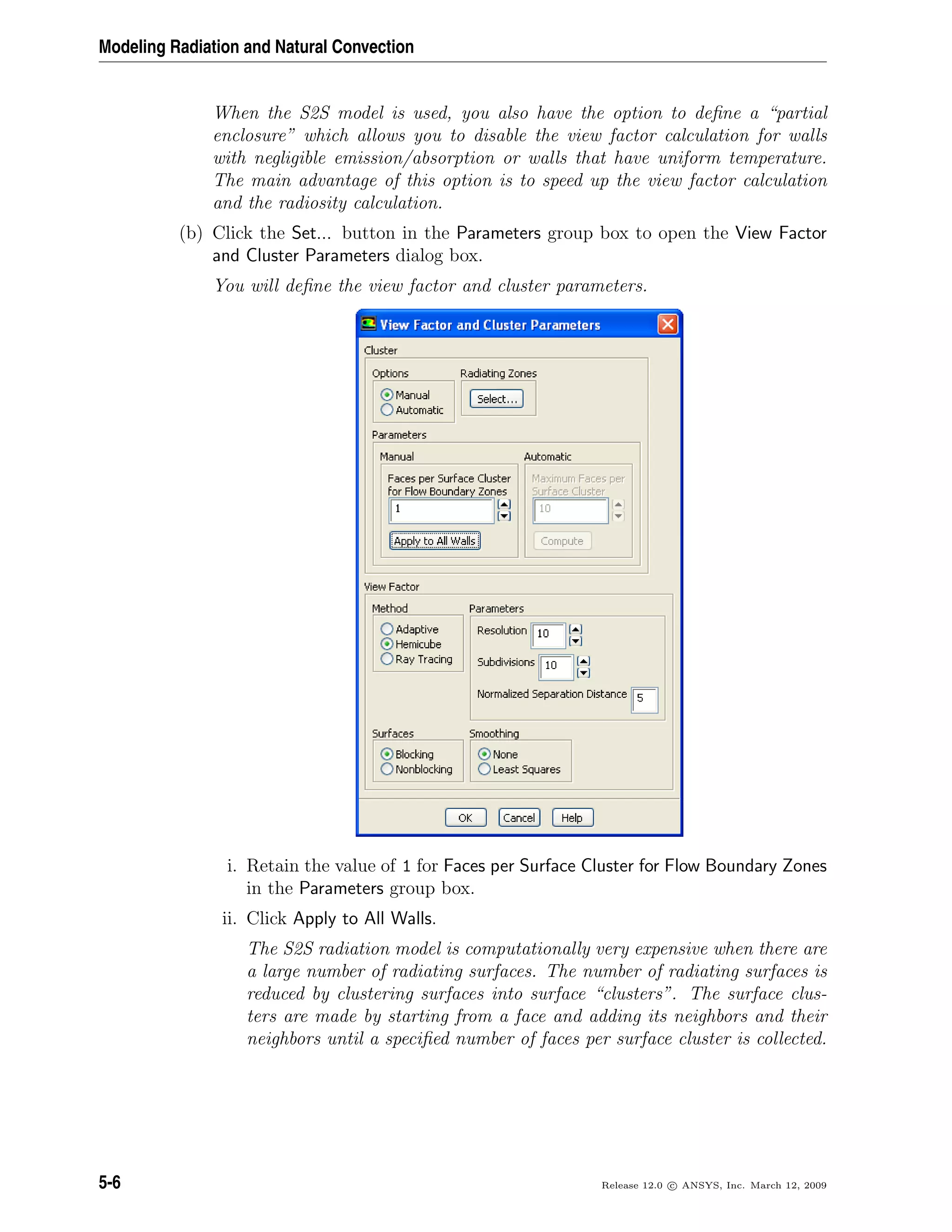Modeling Radiation and Natural Convection
When the S2S model is used, you also have the option to deﬁne a “partial
enclosure” which allows you to disable the view factor calculation for walls
with negligible emission/absorption or walls that have uniform temperature.
The main advantage of this option is to speed up the view factor calculation
and the radiosity calculation.
(b) Click the Set... button in the Parameters group box to open the View Factor
and Cluster Parameters dialog box.
You will deﬁne the view factor and cluster parameters.
i. Retain the value of 1 for Faces per Surface Cluster for Flow Boundary Zones
in the Parameters group box.
ii. Click Apply to All Walls.
The S2S radiation model is computationally very expensive when there are
a large number of radiating surfaces. The number of radiating surfaces is
reduced by clustering surfaces into surface “clusters”. The surface clus-
ters are made by starting from a face and adding its neighbors and their
neighbors until a speciﬁed number of faces per surface cluster is collected.
5-6 Release 12.0 c ANSYS, Inc. March 12, 2009
 