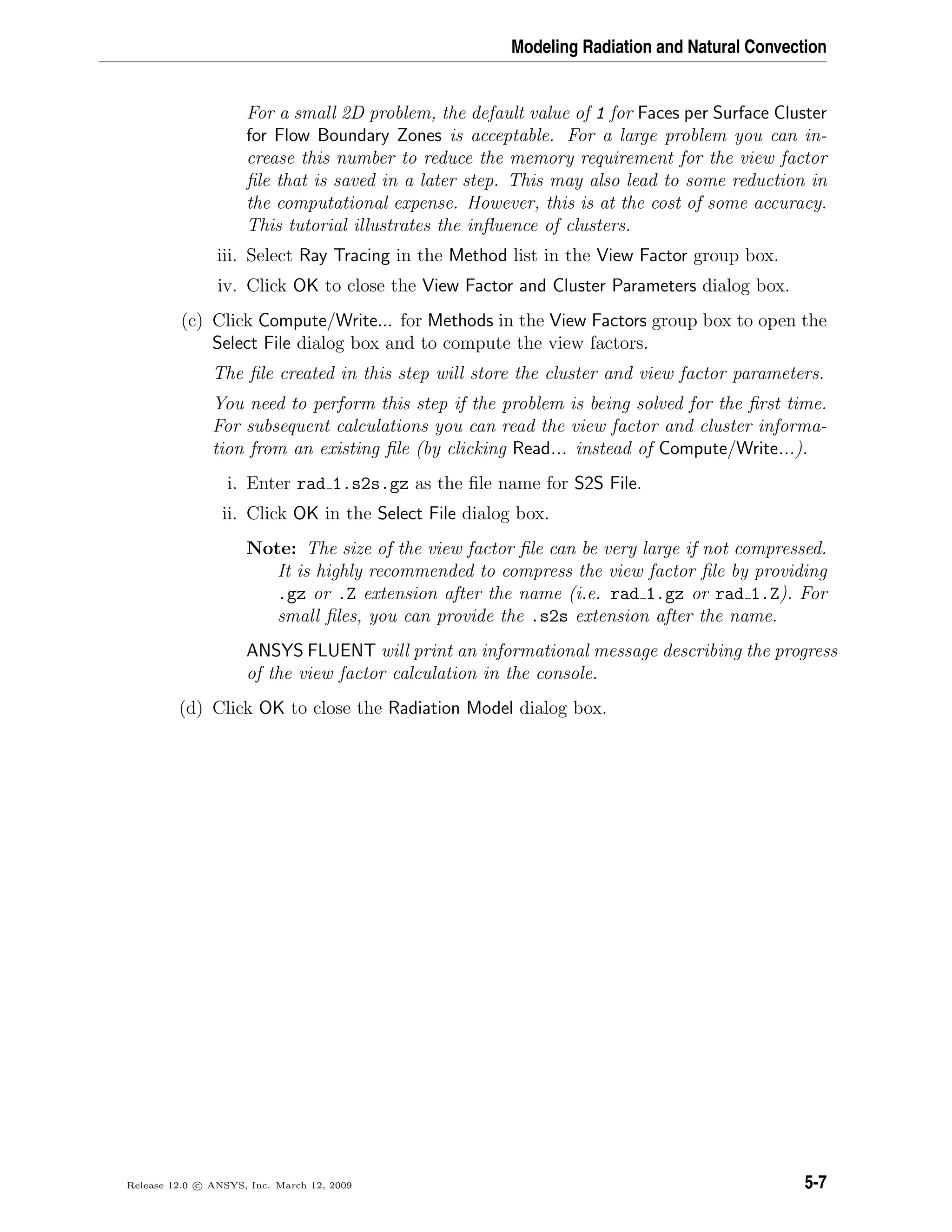 Modeling Radiation and Natural Convection
For a small 2D problem, the default value of 1 for Faces per Surface Cluster
for Flow Boundary Zones is acceptable. For a large problem you can in-
crease this number to reduce the memory requirement for the view factor
ﬁle that is saved in a later step. This may also lead to some reduction in
the computational expense. However, this is at the cost of some accuracy.
This tutorial illustrates the inﬂuence of clusters.
iii. Select Ray Tracing in the Method list in the View Factor group box.
iv. Click OK to close the View Factor and Cluster Parameters dialog box.
(c) Click Compute/Write... for Methods in the View Factors group box to open the
Select File dialog box and to compute the view factors.
The ﬁle created in this step will store the cluster and view factor parameters.
You need to perform this step if the problem is being solved for the ﬁrst time.
For subsequent calculations you can read the view factor and cluster informa-
tion from an existing ﬁle (by clicking Read... instead of Compute/Write...).
i. Enter rad 1.s2s.gz as the ﬁle name for S2S File.
ii. Click OK in the Select File dialog box.
Note: The size of the view factor ﬁle can be very large if not compressed.
It is highly recommended to compress the view factor ﬁle by providing
.gz or .Z extension after the name (i.e. rad 1.gz or rad 1.Z). For
small ﬁles, you can provide the .s2s extension after the name.
ANSYS FLUENT will print an informational message describing the progress
of the view factor calculation in the console.
(d) Click OK to close the Radiation Model dialog box.
Release 12.0 c ANSYS, Inc. March 12, 2009 5-7
 
