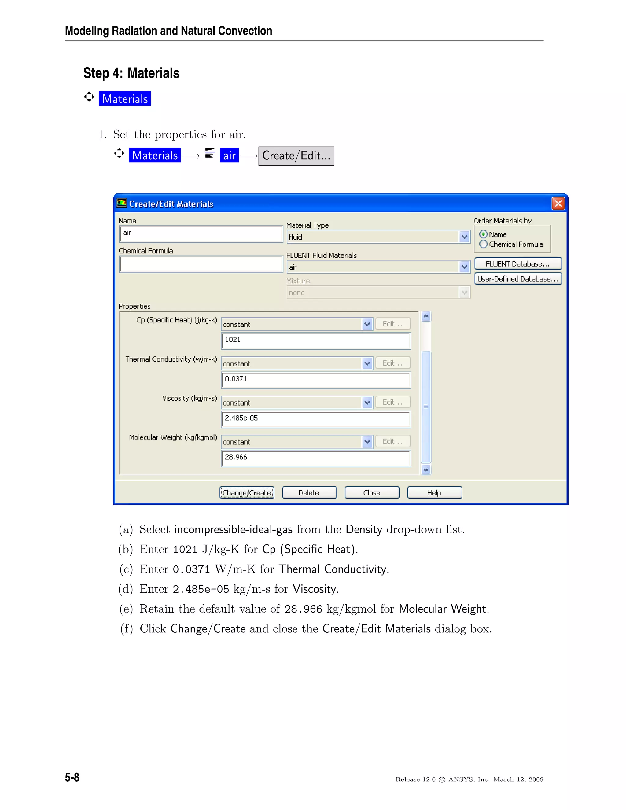 Modeling Radiation and Natural Convection
Step 4: Materials
Materials
1. Set the properties for air.
Materials −→ air −→ Create/Edit...
(a) Select incompressible-ideal-gas from the Density drop-down list.
(b) Enter 1021 J/kg-K for Cp (Speciﬁc Heat).
(c) Enter 0.0371 W/m-K for Thermal Conductivity.
(d) Enter 2.485e-05 kg/m-s for Viscosity.
(e) Retain the default value of 28.966 kg/kgmol for Molecular Weight.
(f) Click Change/Create and close the Create/Edit Materials dialog box.
5-8 Release 12.0 c ANSYS, Inc. March 12, 2009
 