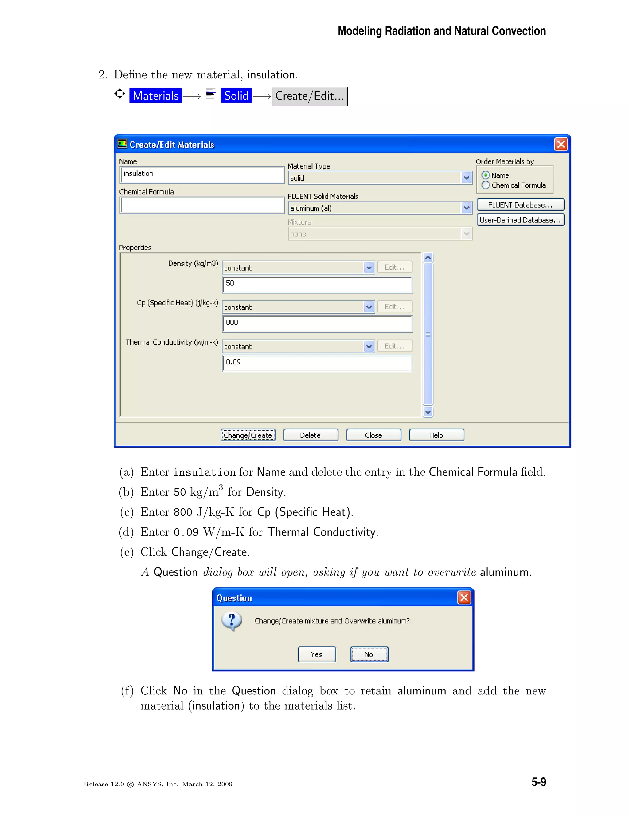 Modeling Radiation and Natural Convection
2. Deﬁne the new material, insulation.
Materials −→ Solid −→ Create/Edit...
(a) Enter insulation for Name and delete the entry in the Chemical Formula ﬁeld.
(b) Enter 50 kg/m3
for Density.
(c) Enter 800 J/kg-K for Cp (Speciﬁc Heat).
(d) Enter 0.09 W/m-K for Thermal Conductivity.
(e) Click Change/Create.
A Question dialog box will open, asking if you want to overwrite aluminum.
(f) Click No in the Question dialog box to retain aluminum and add the new
material (insulation) to the materials list.
Release 12.0 c ANSYS, Inc. March 12, 2009 5-9
 