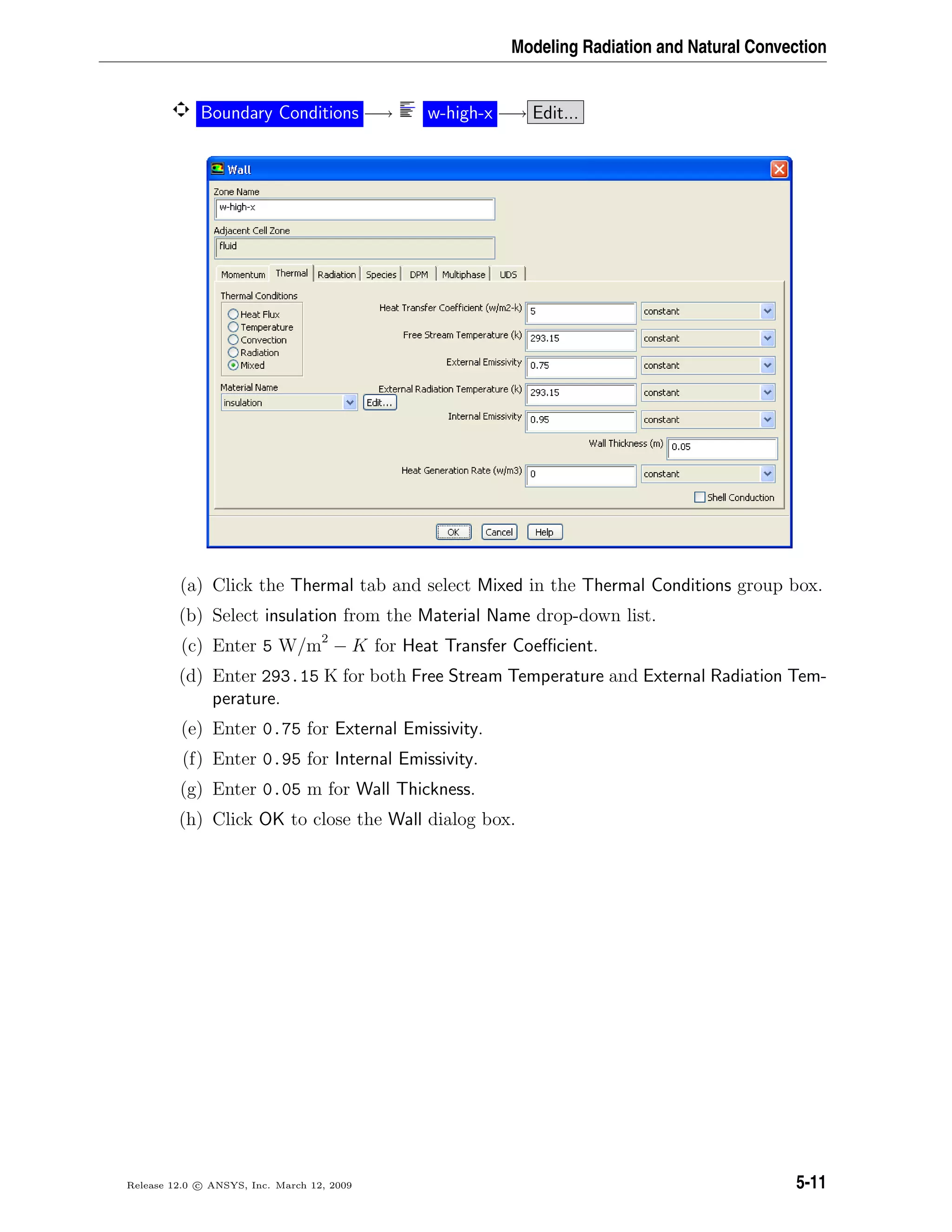 Modeling Radiation and Natural Convection
Boundary Conditions −→ w-high-x −→ Edit...
(a) Click the Thermal tab and select Mixed in the Thermal Conditions group box.
(b) Select insulation from the Material Name drop-down list.
(c) Enter 5 W/m2
− K for Heat Transfer Coeﬃcient.
(d) Enter 293.15 K for both Free Stream Temperature and External Radiation Tem-
perature.
(e) Enter 0.75 for External Emissivity.
(f) Enter 0.95 for Internal Emissivity.
(g) Enter 0.05 m for Wall Thickness.
(h) Click OK to close the Wall dialog box.
Release 12.0 c ANSYS, Inc. March 12, 2009 5-11
 