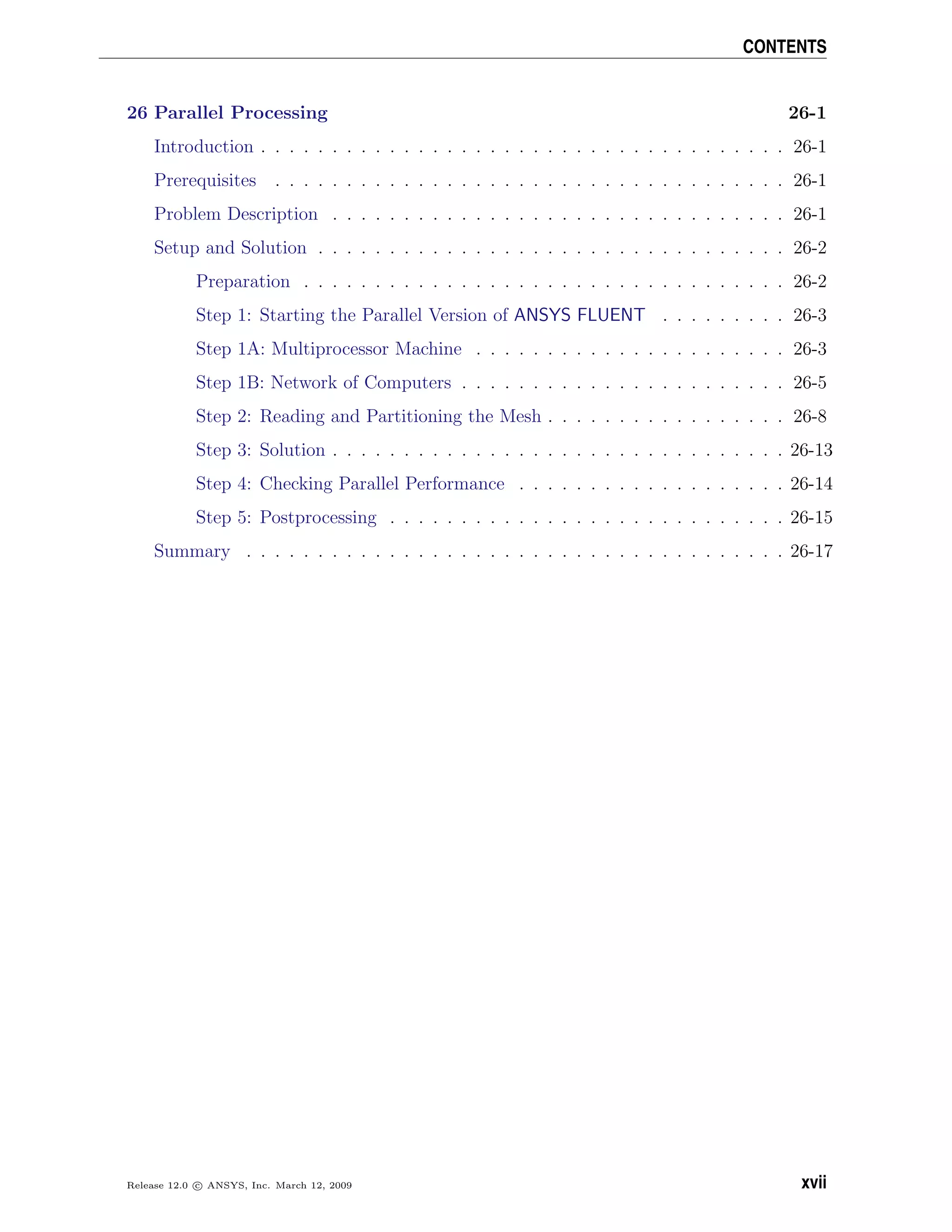 CONTENTS
26 Parallel Processing 26-1
Introduction . . . . . . . . . . . . . . . . . . . . . . . . . . . . . . . . . . . . . 26-1
Prerequisites . . . . . . . . . . . . . . . . . . . . . . . . . . . . . . . . . . . . 26-1
Problem Description . . . . . . . . . . . . . . . . . . . . . . . . . . . . . . . . 26-1
Setup and Solution . . . . . . . . . . . . . . . . . . . . . . . . . . . . . . . . . 26-2
Preparation . . . . . . . . . . . . . . . . . . . . . . . . . . . . . . . . . . 26-2
Step 1: Starting the Parallel Version of ANSYS FLUENT . . . . . . . . . 26-3
Step 1A: Multiprocessor Machine . . . . . . . . . . . . . . . . . . . . . . 26-3
Step 1B: Network of Computers . . . . . . . . . . . . . . . . . . . . . . . 26-5
Step 2: Reading and Partitioning the Mesh . . . . . . . . . . . . . . . . . 26-8
Step 3: Solution . . . . . . . . . . . . . . . . . . . . . . . . . . . . . . . . 26-13
Step 4: Checking Parallel Performance . . . . . . . . . . . . . . . . . . . 26-14
Step 5: Postprocessing . . . . . . . . . . . . . . . . . . . . . . . . . . . . 26-15
Summary . . . . . . . . . . . . . . . . . . . . . . . . . . . . . . . . . . . . . . 26-17
Release 12.0 c ANSYS, Inc. March 12, 2009 xvii
 