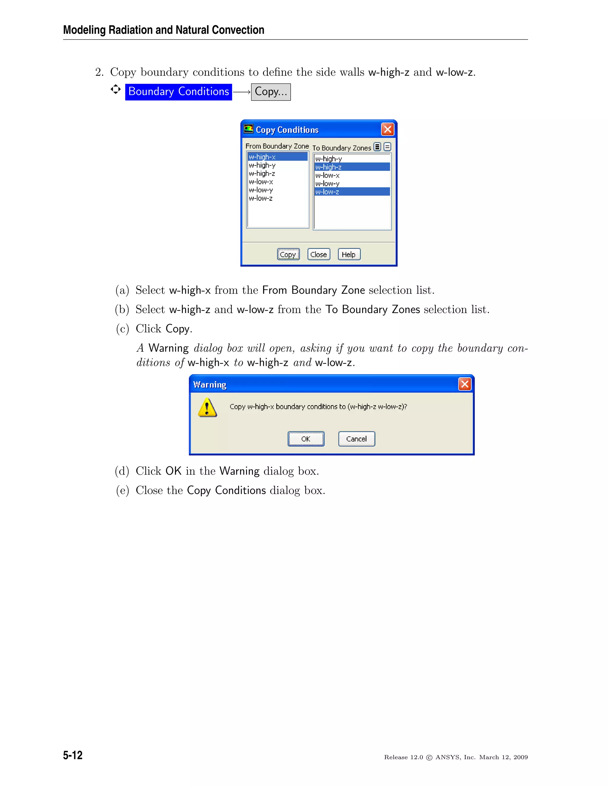 Modeling Radiation and Natural Convection
2. Copy boundary conditions to deﬁne the side walls w-high-z and w-low-z.
Boundary Conditions −→ Copy...
(a) Select w-high-x from the From Boundary Zone selection list.
(b) Select w-high-z and w-low-z from the To Boundary Zones selection list.
(c) Click Copy.
A Warning dialog box will open, asking if you want to copy the boundary con-
ditions of w-high-x to w-high-z and w-low-z.
(d) Click OK in the Warning dialog box.
(e) Close the Copy Conditions dialog box.
5-12 Release 12.0 c ANSYS, Inc. March 12, 2009
 