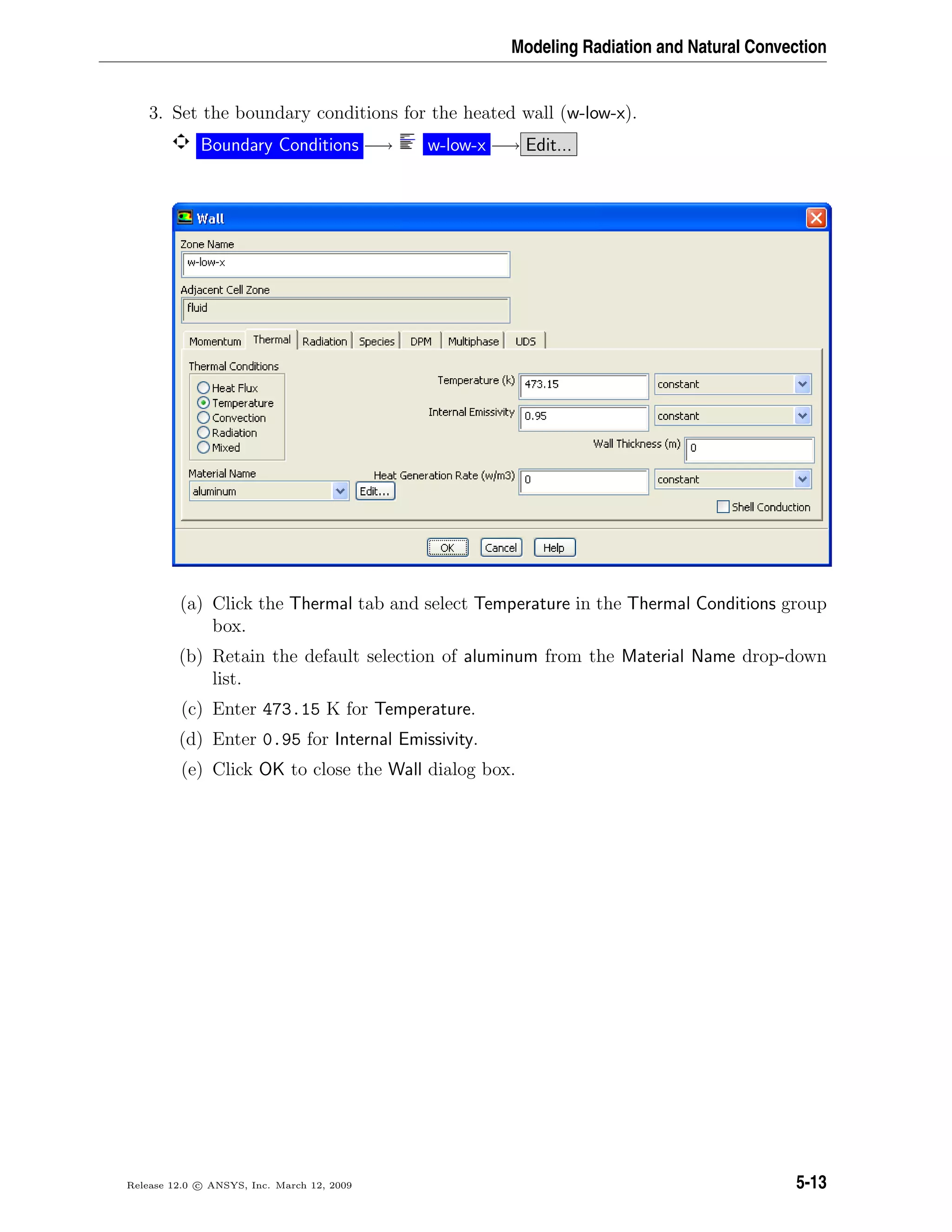 Modeling Radiation and Natural Convection
3. Set the boundary conditions for the heated wall (w-low-x).
Boundary Conditions −→ w-low-x −→ Edit...
(a) Click the Thermal tab and select Temperature in the Thermal Conditions group
box.
(b) Retain the default selection of aluminum from the Material Name drop-down
list.
(c) Enter 473.15 K for Temperature.
(d) Enter 0.95 for Internal Emissivity.
(e) Click OK to close the Wall dialog box.
Release 12.0 c ANSYS, Inc. March 12, 2009 5-13
 