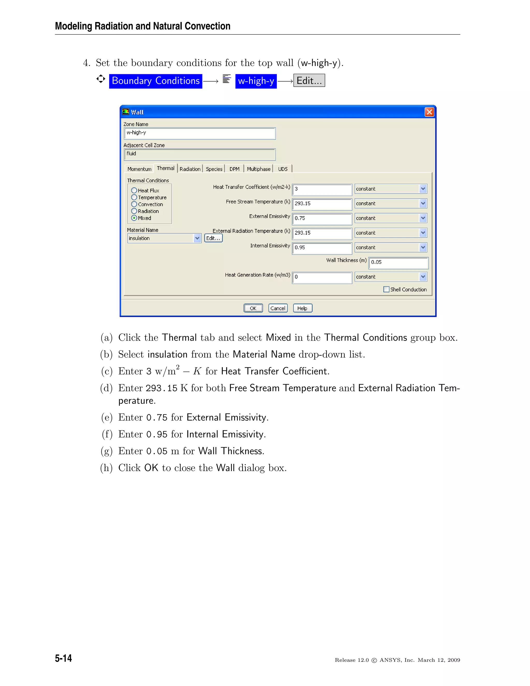Modeling Radiation and Natural Convection
4. Set the boundary conditions for the top wall (w-high-y).
Boundary Conditions −→ w-high-y −→ Edit...
(a) Click the Thermal tab and select Mixed in the Thermal Conditions group box.
(b) Select insulation from the Material Name drop-down list.
(c) Enter 3 w/m2
− K for Heat Transfer Coeﬃcient.
(d) Enter 293.15 K for both Free Stream Temperature and External Radiation Tem-
perature.
(e) Enter 0.75 for External Emissivity.
(f) Enter 0.95 for Internal Emissivity.
(g) Enter 0.05 m for Wall Thickness.
(h) Click OK to close the Wall dialog box.
5-14 Release 12.0 c ANSYS, Inc. March 12, 2009
 