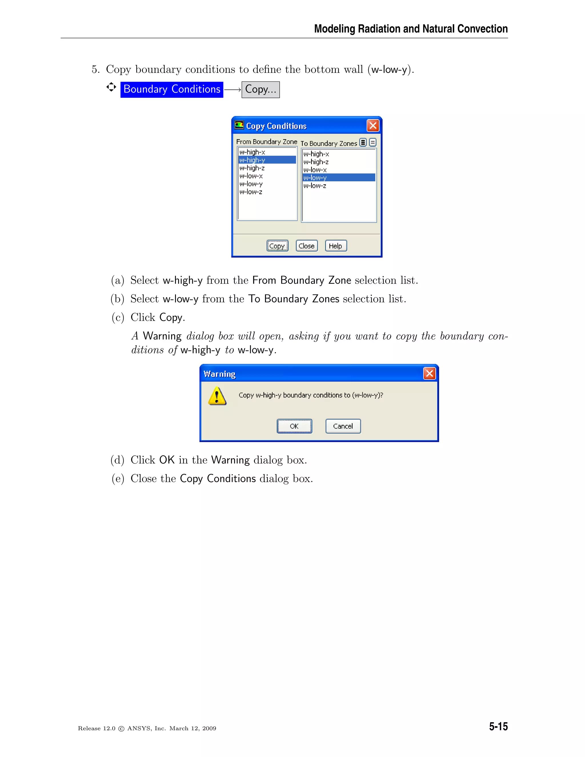 Modeling Radiation and Natural Convection
5. Copy boundary conditions to deﬁne the bottom wall (w-low-y).
Boundary Conditions −→ Copy...
(a) Select w-high-y from the From Boundary Zone selection list.
(b) Select w-low-y from the To Boundary Zones selection list.
(c) Click Copy.
A Warning dialog box will open, asking if you want to copy the boundary con-
ditions of w-high-y to w-low-y.
(d) Click OK in the Warning dialog box.
(e) Close the Copy Conditions dialog box.
Release 12.0 c ANSYS, Inc. March 12, 2009 5-15
 