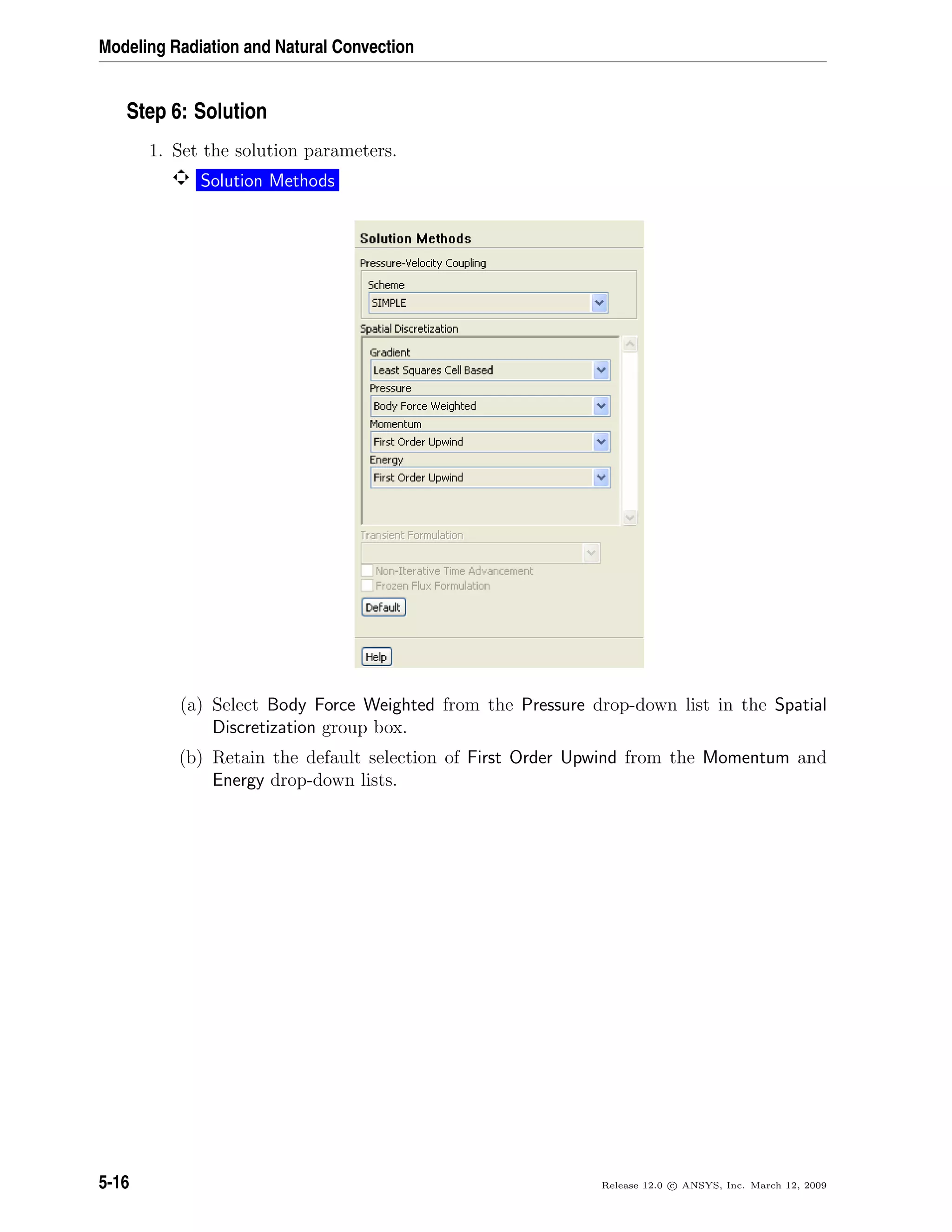 Modeling Radiation and Natural Convection
Step 6: Solution
1. Set the solution parameters.
Solution Methods
(a) Select Body Force Weighted from the Pressure drop-down list in the Spatial
Discretization group box.
(b) Retain the default selection of First Order Upwind from the Momentum and
Energy drop-down lists.
5-16 Release 12.0 c ANSYS, Inc. March 12, 2009
 