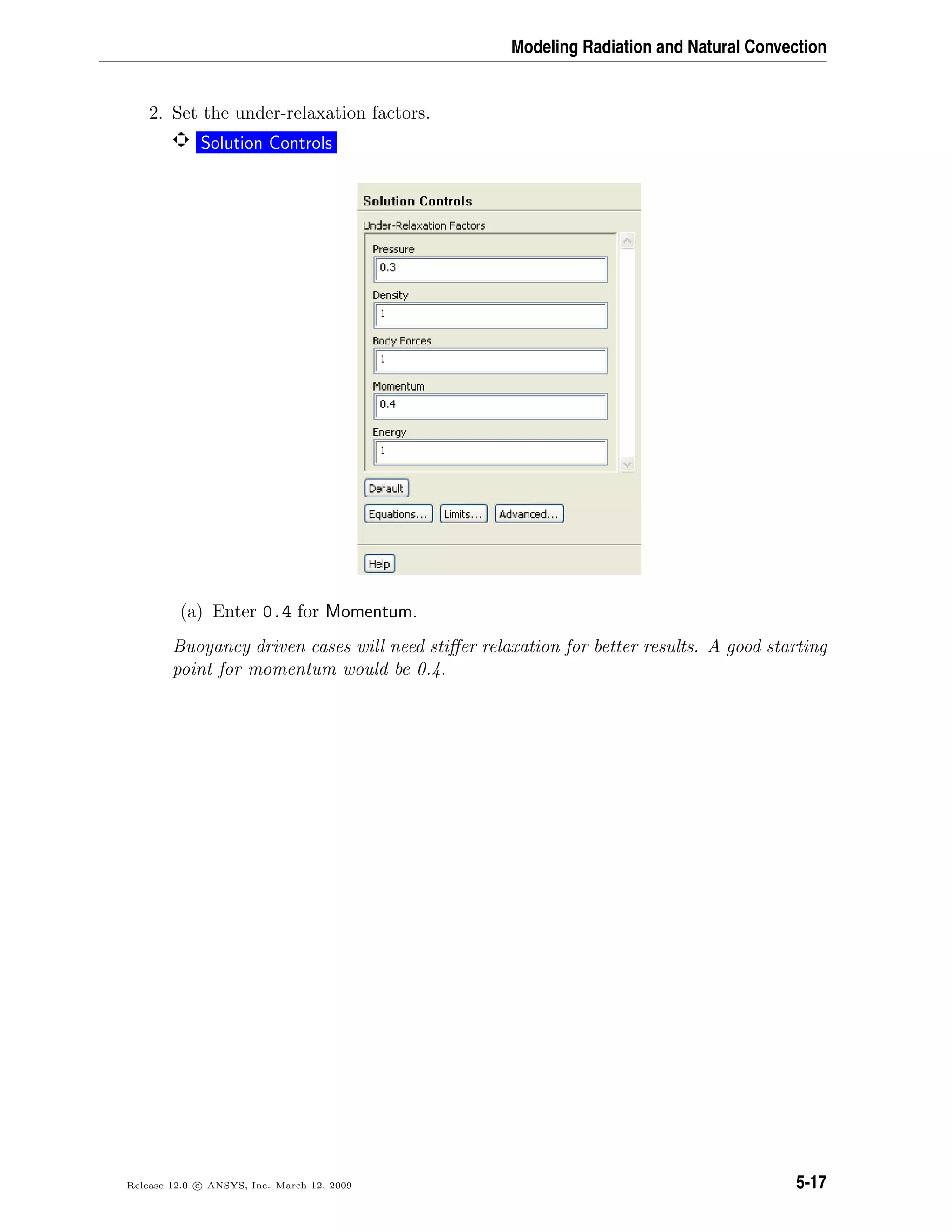 Modeling Radiation and Natural Convection
2. Set the under-relaxation factors.
Solution Controls
(a) Enter 0.4 for Momentum.
Buoyancy driven cases will need stiﬀer relaxation for better results. A good starting
point for momentum would be 0.4.
Release 12.0 c ANSYS, Inc. March 12, 2009 5-17
 