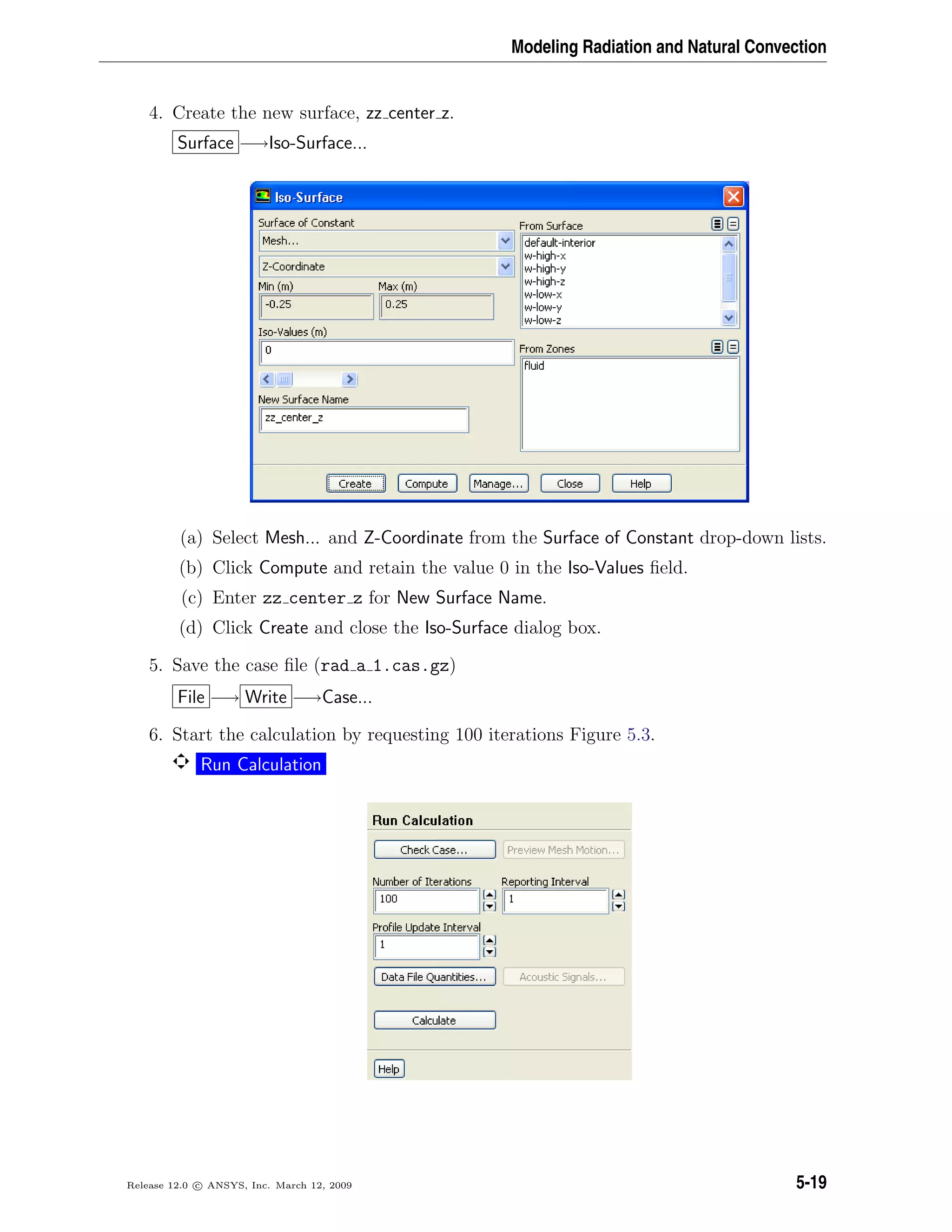 Modeling Radiation and Natural Convection
4. Create the new surface, zz center z.
Surface −→Iso-Surface...
(a) Select Mesh... and Z-Coordinate from the Surface of Constant drop-down lists.
(b) Click Compute and retain the value 0 in the Iso-Values ﬁeld.
(c) Enter zz center z for New Surface Name.
(d) Click Create and close the Iso-Surface dialog box.
5. Save the case ﬁle (rad a 1.cas.gz)
File −→ Write −→Case...
6. Start the calculation by requesting 100 iterations Figure 5.3.
Run Calculation
Release 12.0 c ANSYS, Inc. March 12, 2009 5-19
 