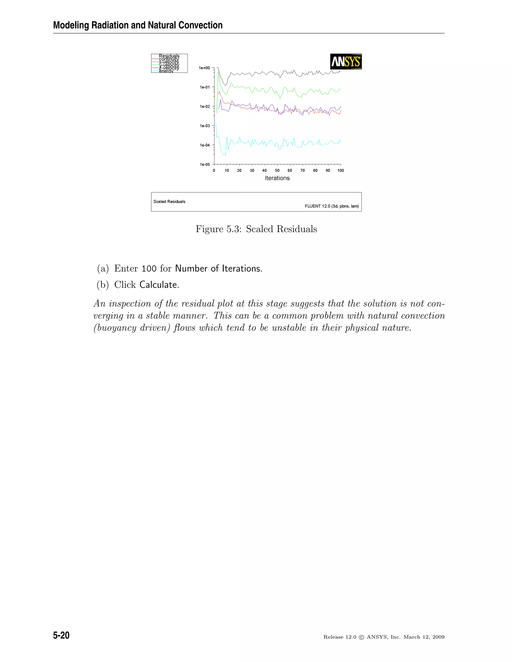 Modeling Radiation and Natural Convection
Figure 5.3: Scaled Residuals
(a) Enter 100 for Number of Iterations.
(b) Click Calculate.
An inspection of the residual plot at this stage suggests that the solution is not con-
verging in a stable manner. This can be a common problem with natural convection
(buoyancy driven) ﬂows which tend to be unstable in their physical nature.
5-20 Release 12.0 c ANSYS, Inc. March 12, 2009
 