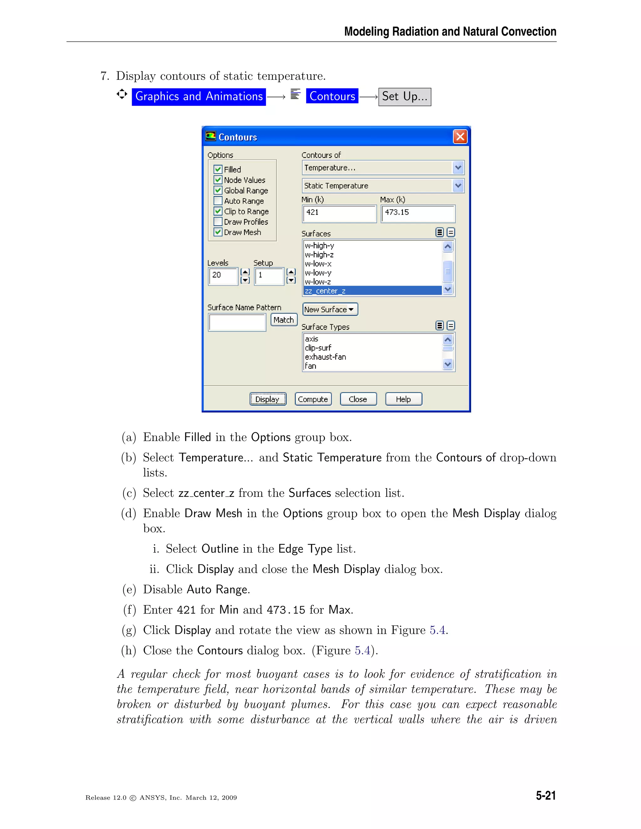 Modeling Radiation and Natural Convection
7. Display contours of static temperature.
Graphics and Animations −→ Contours −→ Set Up...
(a) Enable Filled in the Options group box.
(b) Select Temperature... and Static Temperature from the Contours of drop-down
lists.
(c) Select zz center z from the Surfaces selection list.
(d) Enable Draw Mesh in the Options group box to open the Mesh Display dialog
box.
i. Select Outline in the Edge Type list.
ii. Click Display and close the Mesh Display dialog box.
(e) Disable Auto Range.
(f) Enter 421 for Min and 473.15 for Max.
(g) Click Display and rotate the view as shown in Figure 5.4.
(h) Close the Contours dialog box. (Figure 5.4).
A regular check for most buoyant cases is to look for evidence of stratiﬁcation in
the temperature ﬁeld, near horizontal bands of similar temperature. These may be
broken or disturbed by buoyant plumes. For this case you can expect reasonable
stratiﬁcation with some disturbance at the vertical walls where the air is driven
Release 12.0 c ANSYS, Inc. March 12, 2009 5-21
 