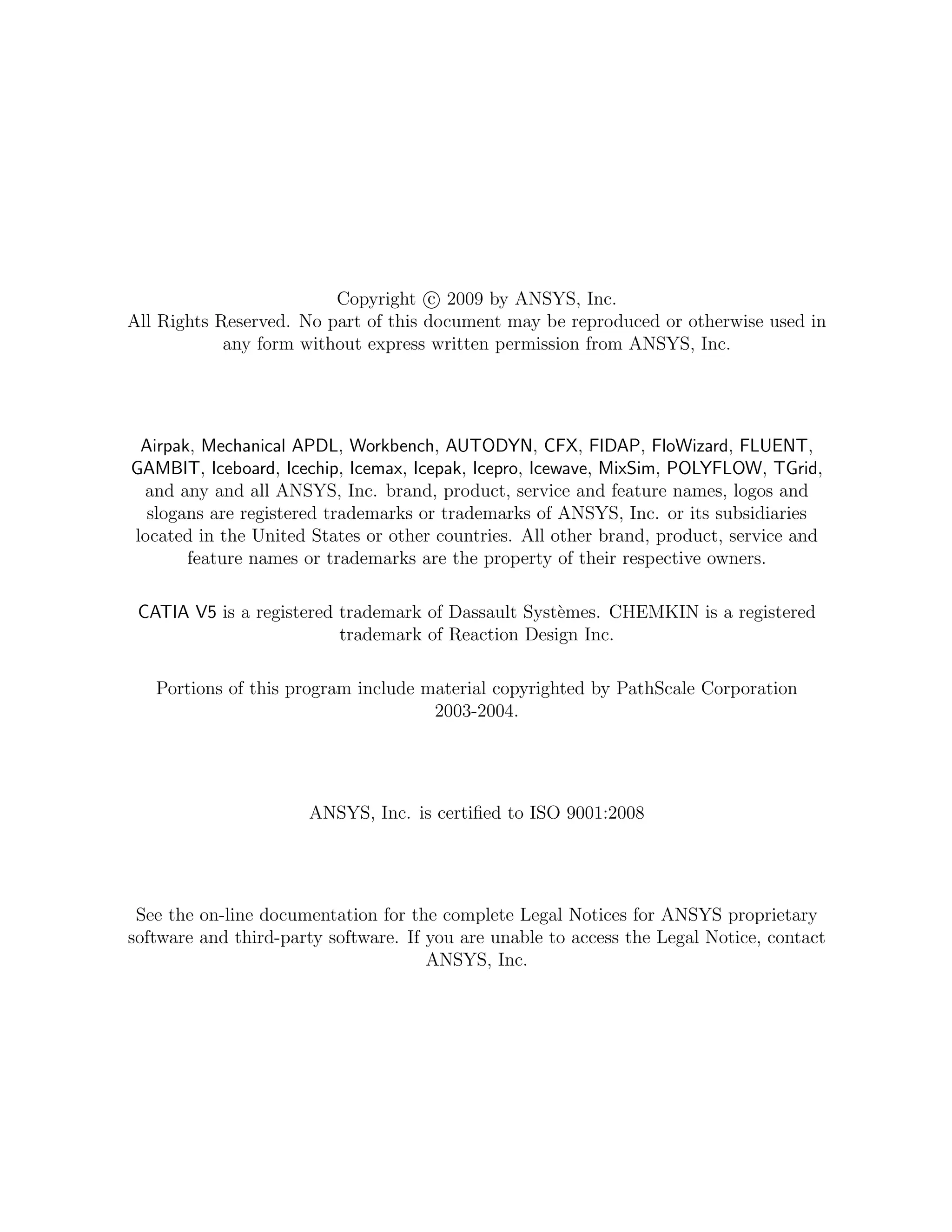 Copyright c 2009 by ANSYS, Inc.
All Rights Reserved. No part of this document may be reproduced or otherwise used in
any form without express written permission from ANSYS, Inc.
Airpak, Mechanical APDL, Workbench, AUTODYN, CFX, FIDAP, FloWizard, FLUENT,
GAMBIT, Iceboard, Icechip, Icemax, Icepak, Icepro, Icewave, MixSim, POLYFLOW, TGrid,
and any and all ANSYS, Inc. brand, product, service and feature names, logos and
slogans are registered trademarks or trademarks of ANSYS, Inc. or its subsidiaries
located in the United States or other countries. All other brand, product, service and
feature names or trademarks are the property of their respective owners.
CATIA V5 is a registered trademark of Dassault Syst`emes. CHEMKIN is a registered
trademark of Reaction Design Inc.
Portions of this program include material copyrighted by PathScale Corporation
2003-2004.
ANSYS, Inc. is certiﬁed to ISO 9001:2008
See the on-line documentation for the complete Legal Notices for ANSYS proprietary
software and third-party software. If you are unable to access the Legal Notice, contact
ANSYS, Inc.
 