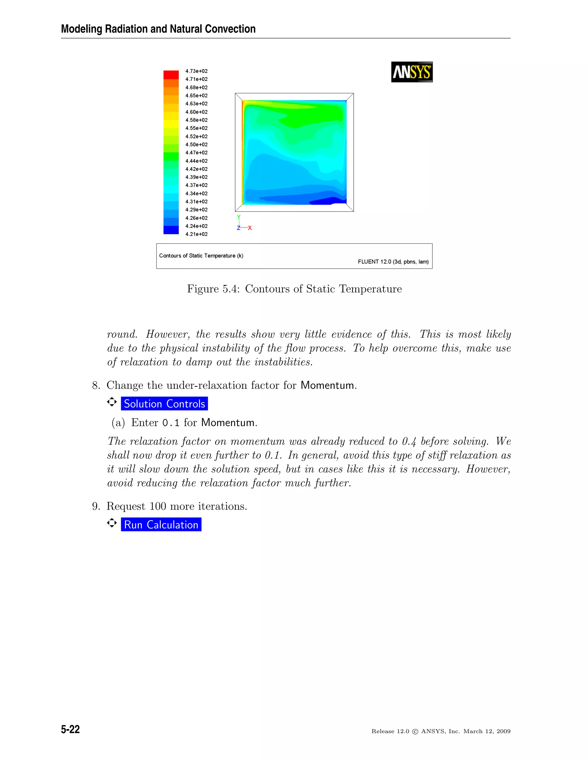 Modeling Radiation and Natural Convection
Figure 5.4: Contours of Static Temperature
round. However, the results show very little evidence of this. This is most likely
due to the physical instability of the ﬂow process. To help overcome this, make use
of relaxation to damp out the instabilities.
8. Change the under-relaxation factor for Momentum.
Solution Controls
(a) Enter 0.1 for Momentum.
The relaxation factor on momentum was already reduced to 0.4 before solving. We
shall now drop it even further to 0.1. In general, avoid this type of stiﬀ relaxation as
it will slow down the solution speed, but in cases like this it is necessary. However,
avoid reducing the relaxation factor much further.
9. Request 100 more iterations.
Run Calculation
5-22 Release 12.0 c ANSYS, Inc. March 12, 2009
 