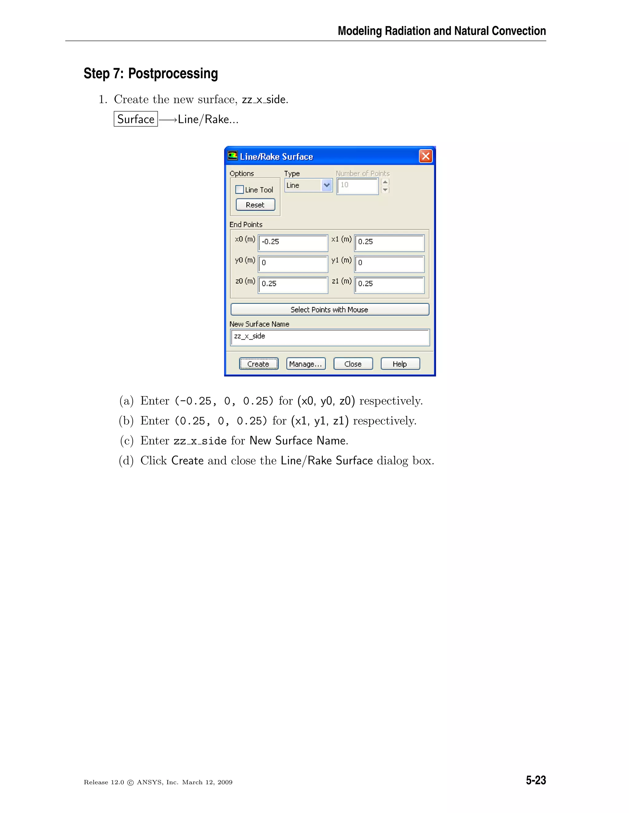 Modeling Radiation and Natural Convection
Step 7: Postprocessing
1. Create the new surface, zz x side.
Surface −→Line/Rake...
(a) Enter (-0.25, 0, 0.25) for (x0, y0, z0) respectively.
(b) Enter (0.25, 0, 0.25) for (x1, y1, z1) respectively.
(c) Enter zz x side for New Surface Name.
(d) Click Create and close the Line/Rake Surface dialog box.
Release 12.0 c ANSYS, Inc. March 12, 2009 5-23
 