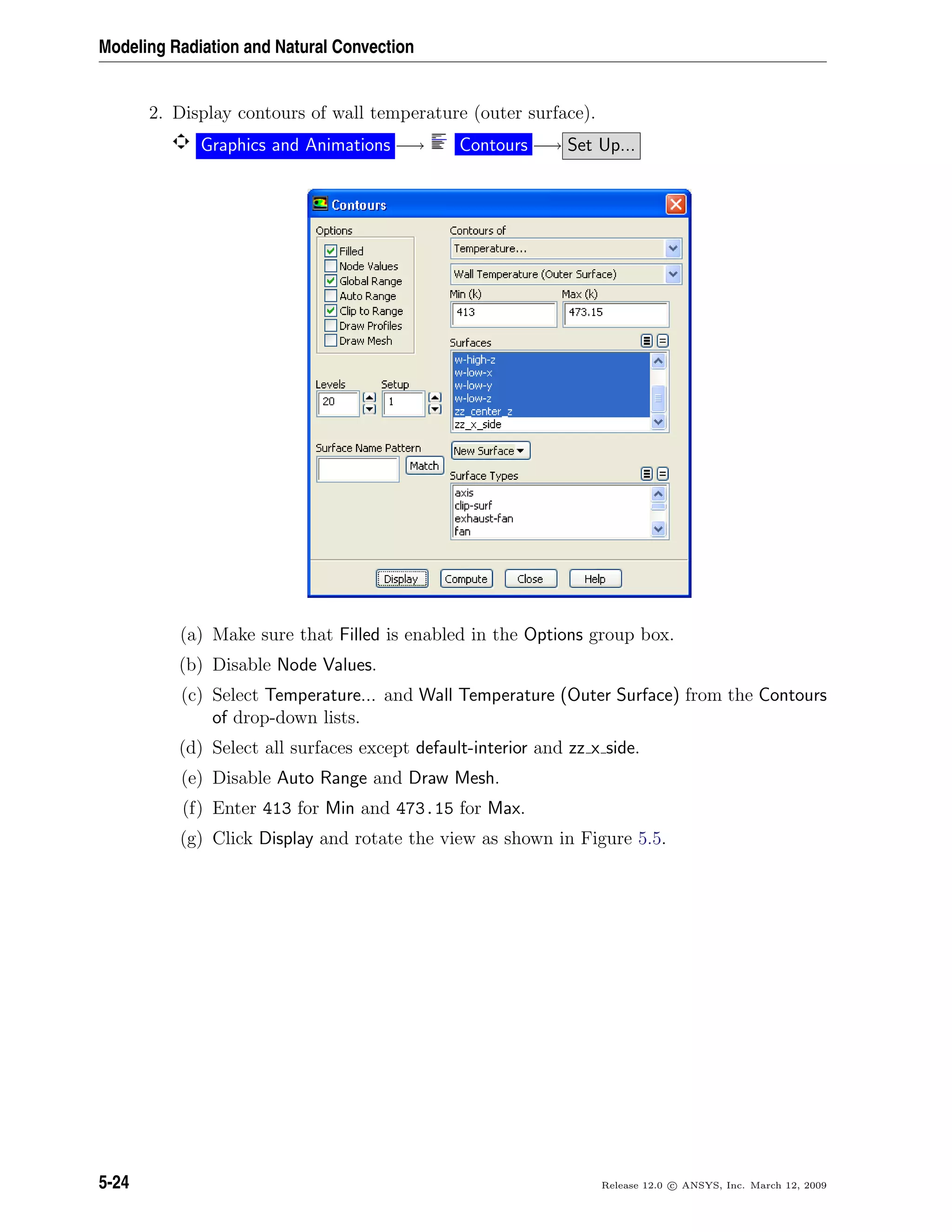 Modeling Radiation and Natural Convection
2. Display contours of wall temperature (outer surface).
Graphics and Animations −→ Contours −→ Set Up...
(a) Make sure that Filled is enabled in the Options group box.
(b) Disable Node Values.
(c) Select Temperature... and Wall Temperature (Outer Surface) from the Contours
of drop-down lists.
(d) Select all surfaces except default-interior and zz x side.
(e) Disable Auto Range and Draw Mesh.
(f) Enter 413 for Min and 473.15 for Max.
(g) Click Display and rotate the view as shown in Figure 5.5.
5-24 Release 12.0 c ANSYS, Inc. March 12, 2009
 