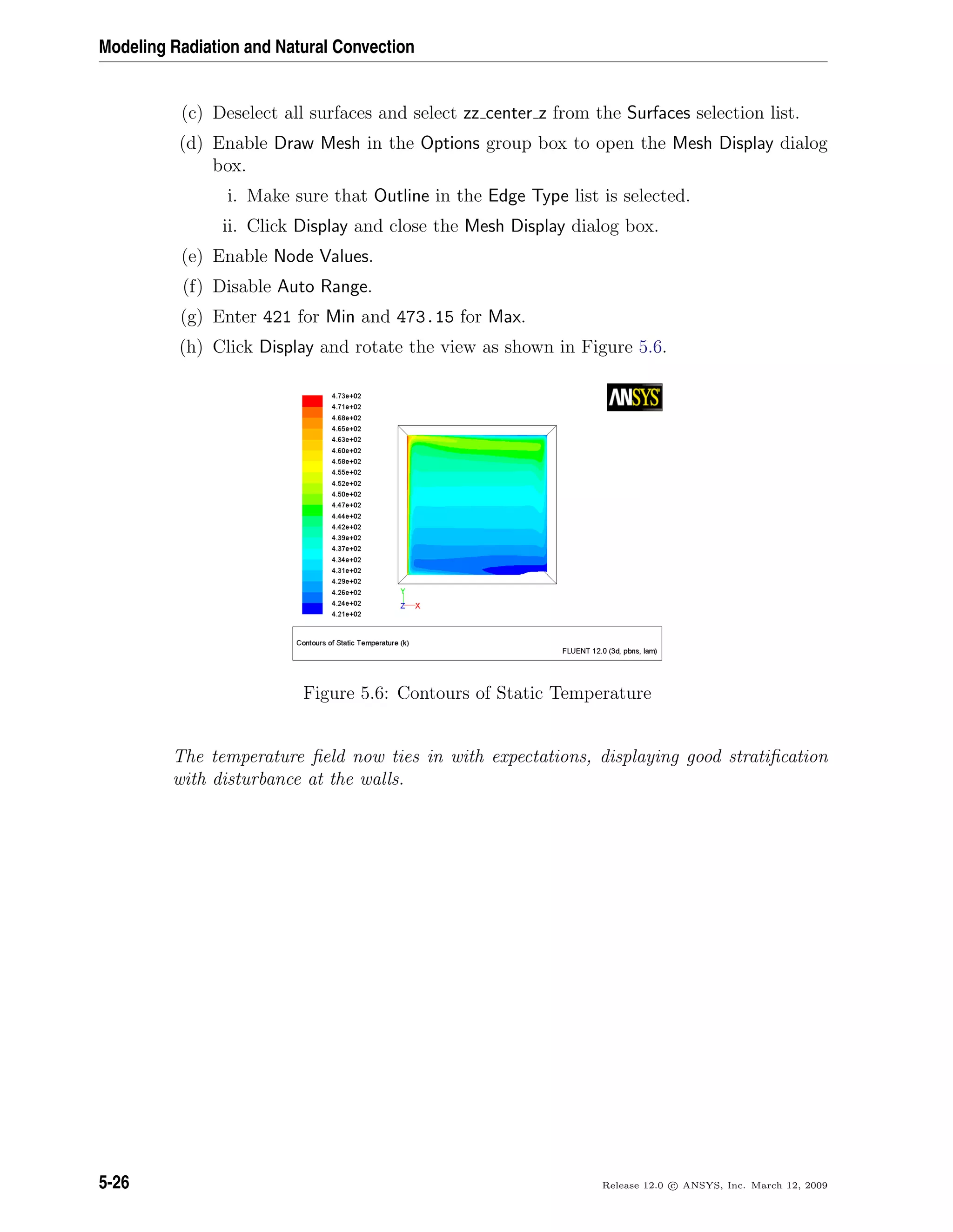 Modeling Radiation and Natural Convection
(c) Deselect all surfaces and select zz center z from the Surfaces selection list.
(d) Enable Draw Mesh in the Options group box to open the Mesh Display dialog
box.
i. Make sure that Outline in the Edge Type list is selected.
ii. Click Display and close the Mesh Display dialog box.
(e) Enable Node Values.
(f) Disable Auto Range.
(g) Enter 421 for Min and 473.15 for Max.
(h) Click Display and rotate the view as shown in Figure 5.6.
Figure 5.6: Contours of Static Temperature
The temperature ﬁeld now ties in with expectations, displaying good stratiﬁcation
with disturbance at the walls.
5-26 Release 12.0 c ANSYS, Inc. March 12, 2009
 