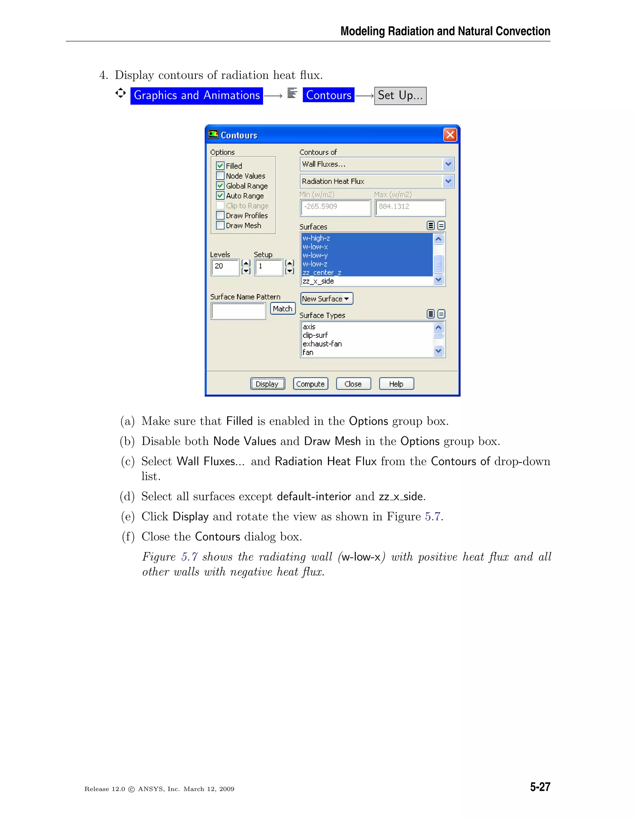 Modeling Radiation and Natural Convection
4. Display contours of radiation heat ﬂux.
Graphics and Animations −→ Contours −→ Set Up...
(a) Make sure that Filled is enabled in the Options group box.
(b) Disable both Node Values and Draw Mesh in the Options group box.
(c) Select Wall Fluxes... and Radiation Heat Flux from the Contours of drop-down
list.
(d) Select all surfaces except default-interior and zz x side.
(e) Click Display and rotate the view as shown in Figure 5.7.
(f) Close the Contours dialog box.
Figure 5.7 shows the radiating wall (w-low-x) with positive heat ﬂux and all
other walls with negative heat ﬂux.
Release 12.0 c ANSYS, Inc. March 12, 2009 5-27
 