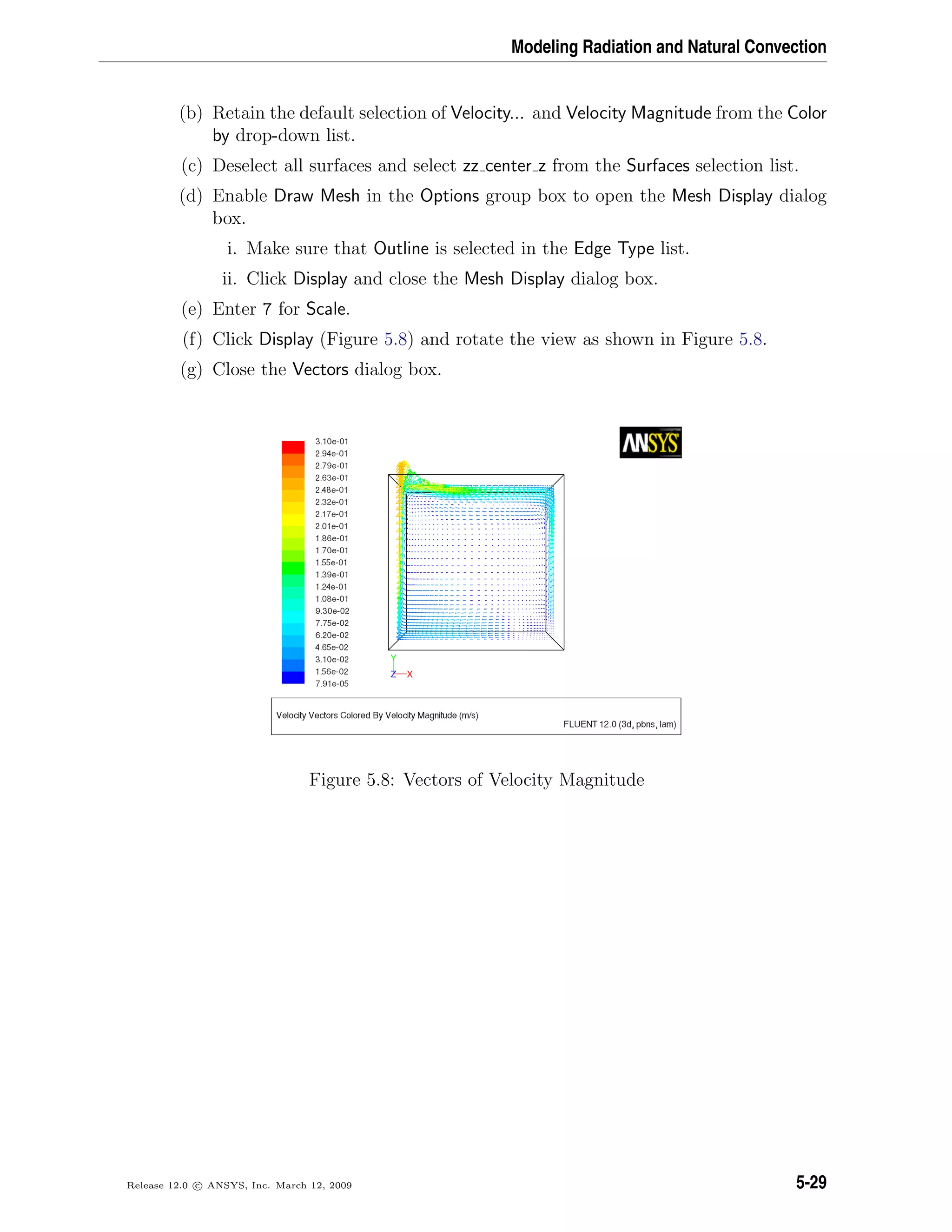 Modeling Radiation and Natural Convection
(b) Retain the default selection of Velocity... and Velocity Magnitude from the Color
by drop-down list.
(c) Deselect all surfaces and select zz center z from the Surfaces selection list.
(d) Enable Draw Mesh in the Options group box to open the Mesh Display dialog
box.
i. Make sure that Outline is selected in the Edge Type list.
ii. Click Display and close the Mesh Display dialog box.
(e) Enter 7 for Scale.
(f) Click Display (Figure 5.8) and rotate the view as shown in Figure 5.8.
(g) Close the Vectors dialog box.
Figure 5.8: Vectors of Velocity Magnitude
Release 12.0 c ANSYS, Inc. March 12, 2009 5-29
 