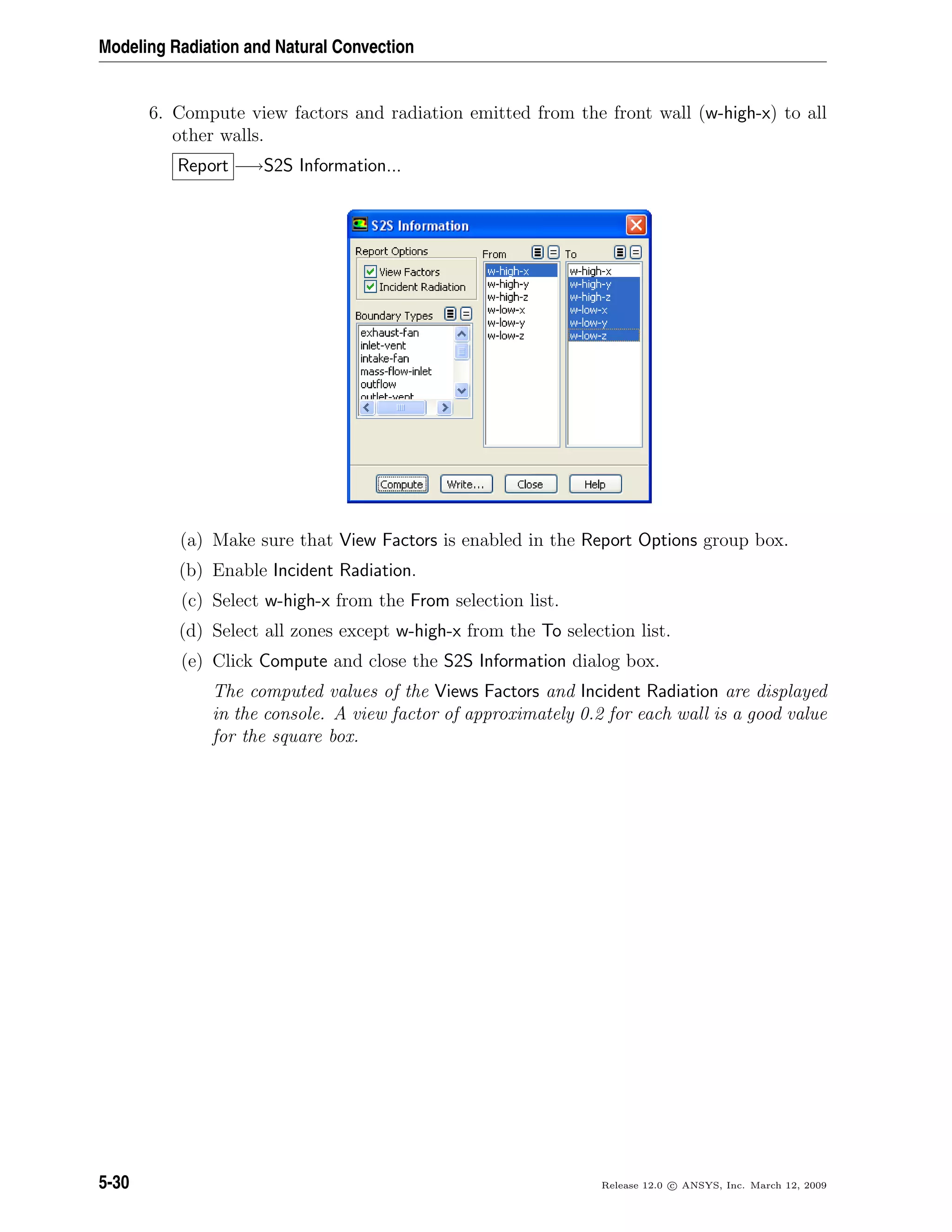 Modeling Radiation and Natural Convection
6. Compute view factors and radiation emitted from the front wall (w-high-x) to all
other walls.
Report −→S2S Information...
(a) Make sure that View Factors is enabled in the Report Options group box.
(b) Enable Incident Radiation.
(c) Select w-high-x from the From selection list.
(d) Select all zones except w-high-x from the To selection list.
(e) Click Compute and close the S2S Information dialog box.
The computed values of the Views Factors and Incident Radiation are displayed
in the console. A view factor of approximately 0.2 for each wall is a good value
for the square box.
5-30 Release 12.0 c ANSYS, Inc. March 12, 2009
 