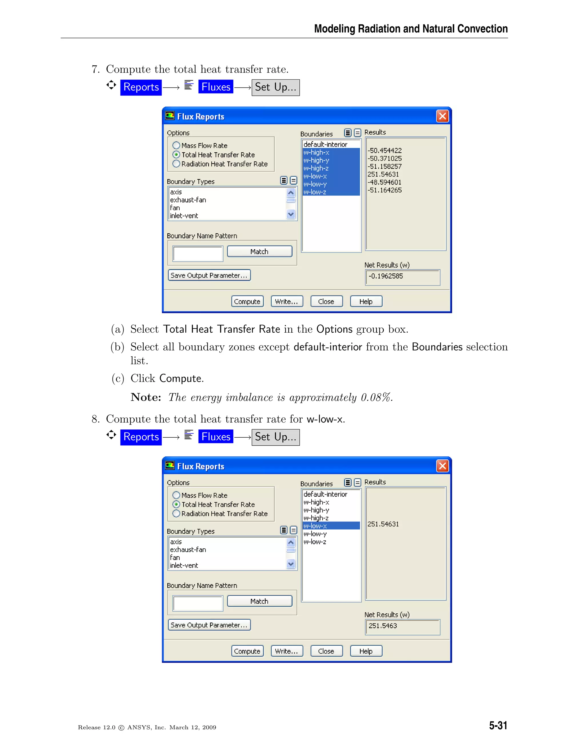Modeling Radiation and Natural Convection
7. Compute the total heat transfer rate.
Reports −→ Fluxes −→ Set Up...
(a) Select Total Heat Transfer Rate in the Options group box.
(b) Select all boundary zones except default-interior from the Boundaries selection
list.
(c) Click Compute.
Note: The energy imbalance is approximately 0.08%.
8. Compute the total heat transfer rate for w-low-x.
Reports −→ Fluxes −→ Set Up...
Release 12.0 c ANSYS, Inc. March 12, 2009 5-31
 