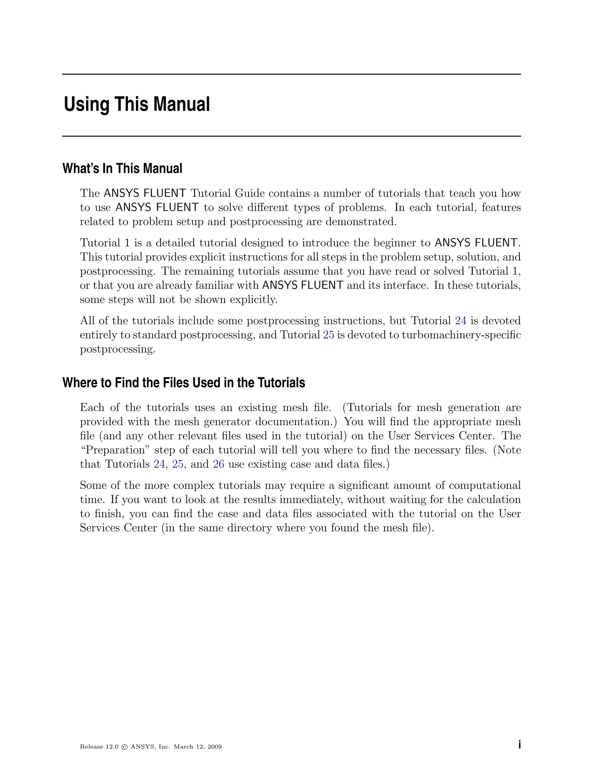 Using This Manual
What’s In This Manual
The ANSYS FLUENT Tutorial Guide contains a number of tutorials that teach you how
to use ANSYS FLUENT to solve diﬀerent types of problems. In each tutorial, features
related to problem setup and postprocessing are demonstrated.
Tutorial 1 is a detailed tutorial designed to introduce the beginner to ANSYS FLUENT.
This tutorial provides explicit instructions for all steps in the problem setup, solution, and
postprocessing. The remaining tutorials assume that you have read or solved Tutorial 1,
or that you are already familiar with ANSYS FLUENT and its interface. In these tutorials,
some steps will not be shown explicitly.
All of the tutorials include some postprocessing instructions, but Tutorial 24 is devoted
entirely to standard postprocessing, and Tutorial 25 is devoted to turbomachinery-speciﬁc
postprocessing.
Where to Find the Files Used in the Tutorials
Each of the tutorials uses an existing mesh ﬁle. (Tutorials for mesh generation are
provided with the mesh generator documentation.) You will ﬁnd the appropriate mesh
ﬁle (and any other relevant ﬁles used in the tutorial) on the User Services Center. The
“Preparation” step of each tutorial will tell you where to ﬁnd the necessary ﬁles. (Note
that Tutorials 24, 25, and 26 use existing case and data ﬁles.)
Some of the more complex tutorials may require a signiﬁcant amount of computational
time. If you want to look at the results immediately, without waiting for the calculation
to ﬁnish, you can ﬁnd the case and data ﬁles associated with the tutorial on the User
Services Center (in the same directory where you found the mesh ﬁle).
Release 12.0 c ANSYS, Inc. March 12, 2009 i
 
