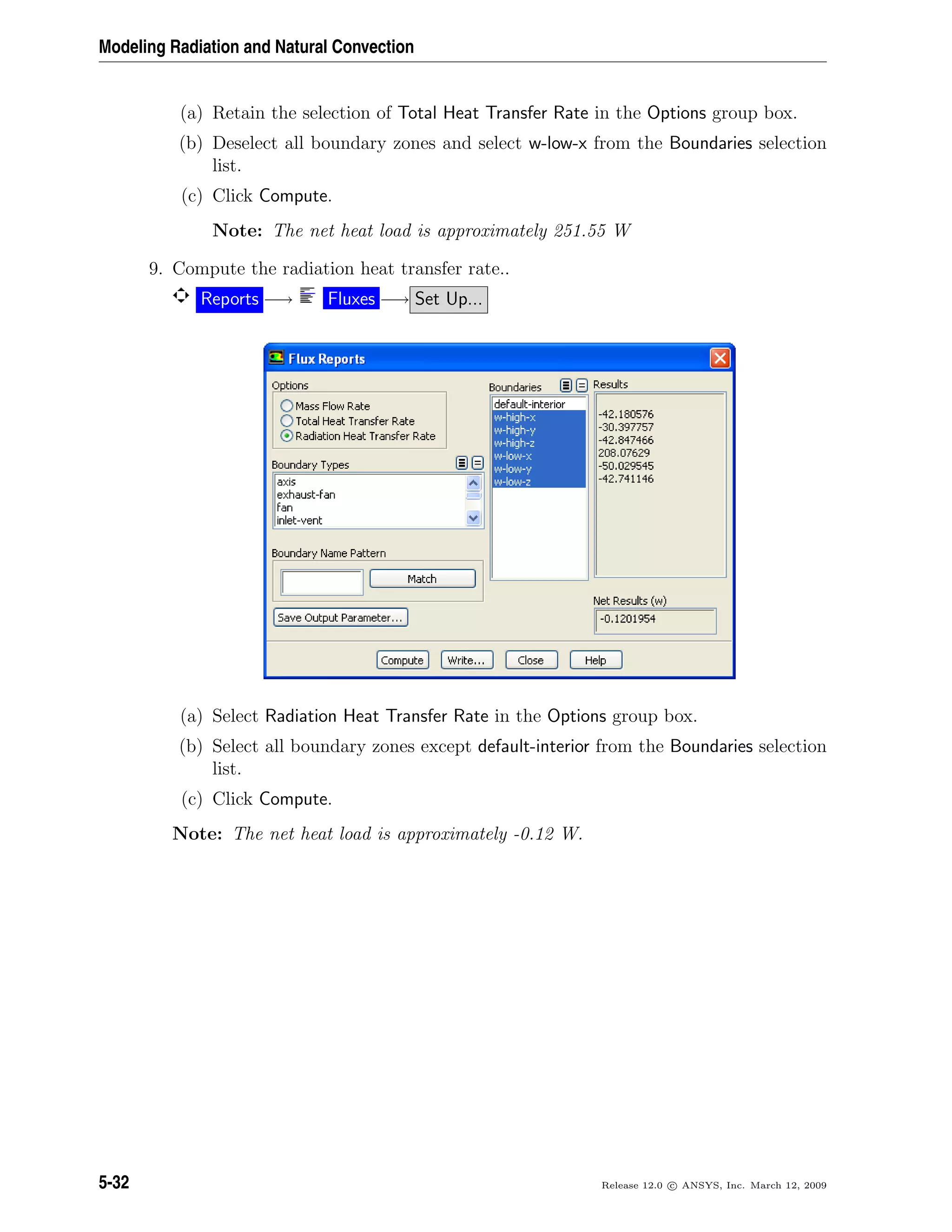 Modeling Radiation and Natural Convection
(a) Retain the selection of Total Heat Transfer Rate in the Options group box.
(b) Deselect all boundary zones and select w-low-x from the Boundaries selection
list.
(c) Click Compute.
Note: The net heat load is approximately 251.55 W
9. Compute the radiation heat transfer rate..
Reports −→ Fluxes −→ Set Up...
(a) Select Radiation Heat Transfer Rate in the Options group box.
(b) Select all boundary zones except default-interior from the Boundaries selection
list.
(c) Click Compute.
Note: The net heat load is approximately -0.12 W.
5-32 Release 12.0 c ANSYS, Inc. March 12, 2009
 
