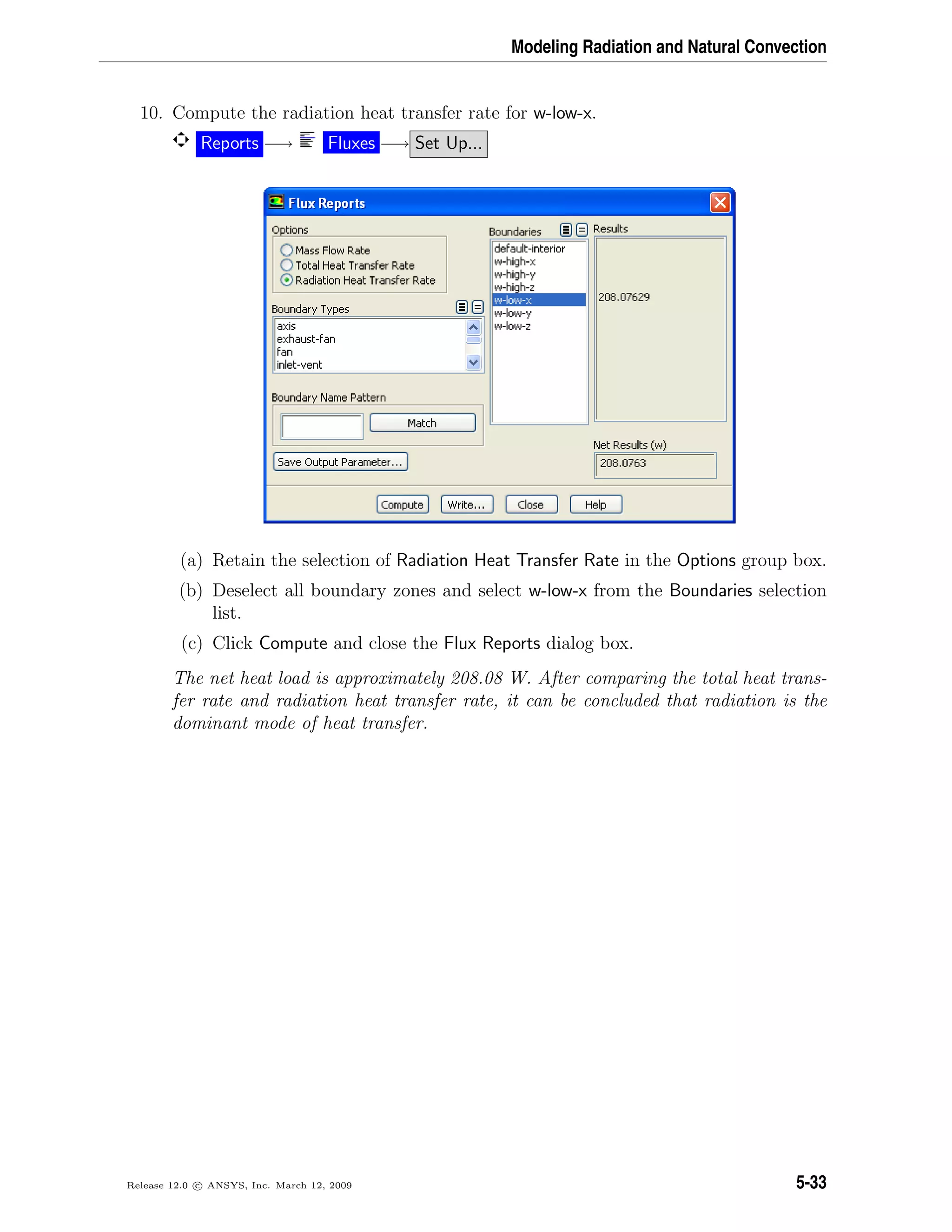 Modeling Radiation and Natural Convection
10. Compute the radiation heat transfer rate for w-low-x.
Reports −→ Fluxes −→ Set Up...
(a) Retain the selection of Radiation Heat Transfer Rate in the Options group box.
(b) Deselect all boundary zones and select w-low-x from the Boundaries selection
list.
(c) Click Compute and close the Flux Reports dialog box.
The net heat load is approximately 208.08 W. After comparing the total heat trans-
fer rate and radiation heat transfer rate, it can be concluded that radiation is the
dominant mode of heat transfer.
Release 12.0 c ANSYS, Inc. March 12, 2009 5-33
 
