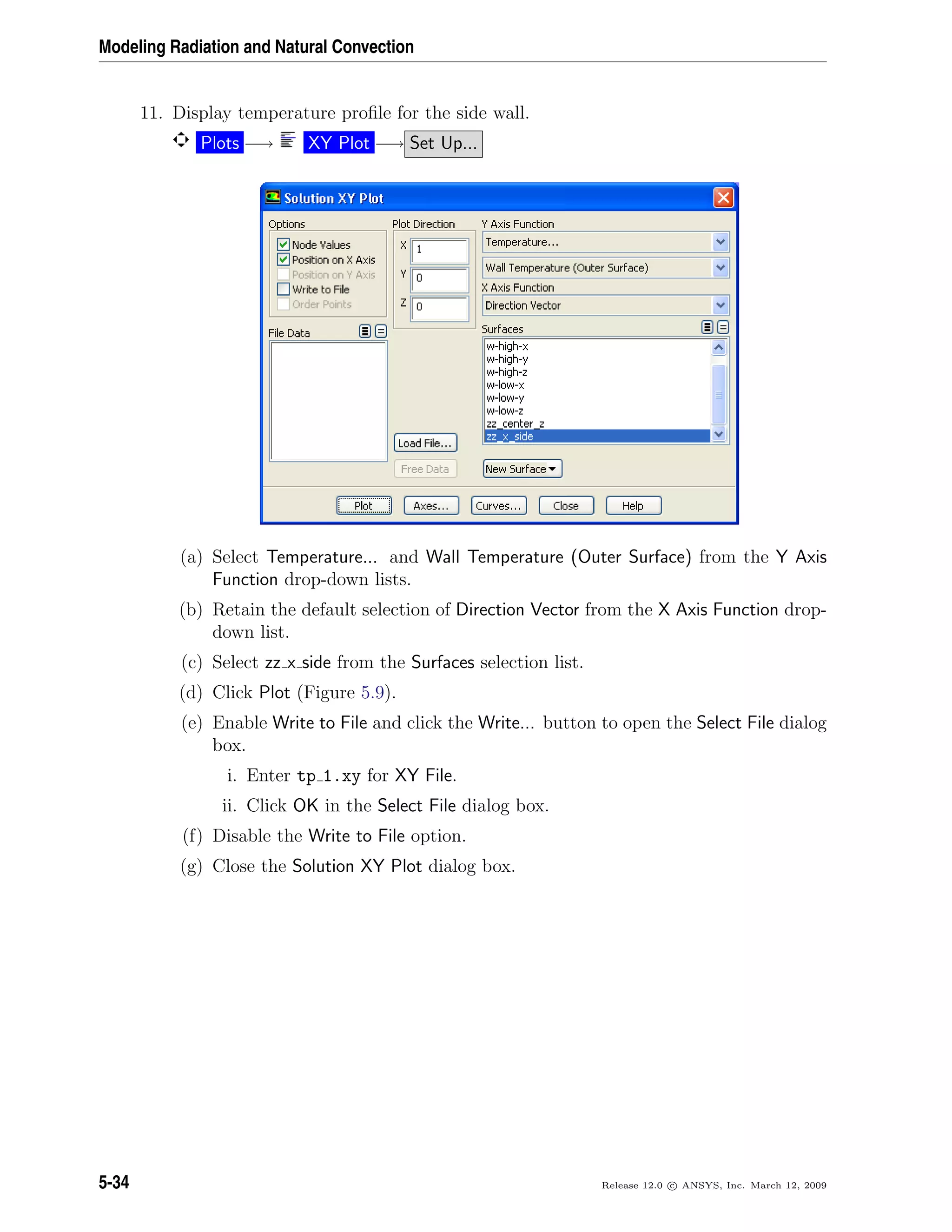 Modeling Radiation and Natural Convection
11. Display temperature proﬁle for the side wall.
Plots −→ XY Plot −→ Set Up...
(a) Select Temperature... and Wall Temperature (Outer Surface) from the Y Axis
Function drop-down lists.
(b) Retain the default selection of Direction Vector from the X Axis Function drop-
down list.
(c) Select zz x side from the Surfaces selection list.
(d) Click Plot (Figure 5.9).
(e) Enable Write to File and click the Write... button to open the Select File dialog
box.
i. Enter tp 1.xy for XY File.
ii. Click OK in the Select File dialog box.
(f) Disable the Write to File option.
(g) Close the Solution XY Plot dialog box.
5-34 Release 12.0 c ANSYS, Inc. March 12, 2009
 