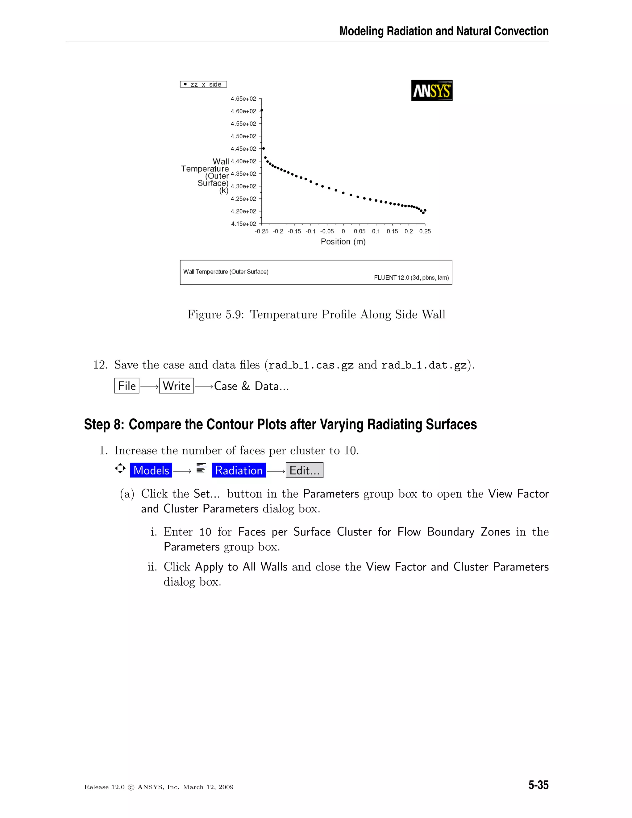 Modeling Radiation and Natural Convection
Figure 5.9: Temperature Proﬁle Along Side Wall
12. Save the case and data ﬁles (rad b 1.cas.gz and rad b 1.dat.gz).
File −→ Write −→Case  Data...
Step 8: Compare the Contour Plots after Varying Radiating Surfaces
1. Increase the number of faces per cluster to 10.
Models −→ Radiation −→ Edit...
(a) Click the Set... button in the Parameters group box to open the View Factor
and Cluster Parameters dialog box.
i. Enter 10 for Faces per Surface Cluster for Flow Boundary Zones in the
Parameters group box.
ii. Click Apply to All Walls and close the View Factor and Cluster Parameters
dialog box.
Release 12.0 c ANSYS, Inc. March 12, 2009 5-35
 