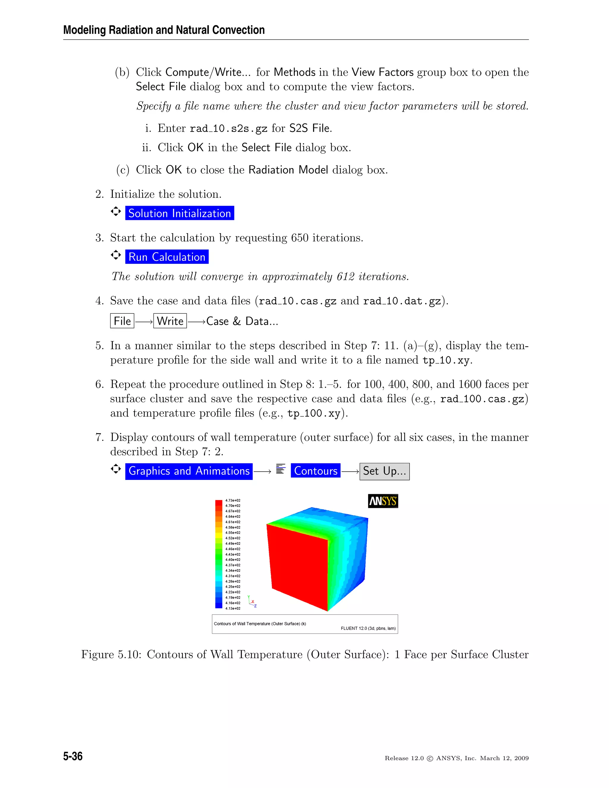 Modeling Radiation and Natural Convection
(b) Click Compute/Write... for Methods in the View Factors group box to open the
Select File dialog box and to compute the view factors.
Specify a ﬁle name where the cluster and view factor parameters will be stored.
i. Enter rad 10.s2s.gz for S2S File.
ii. Click OK in the Select File dialog box.
(c) Click OK to close the Radiation Model dialog box.
2. Initialize the solution.
Solution Initialization
3. Start the calculation by requesting 650 iterations.
Run Calculation
The solution will converge in approximately 612 iterations.
4. Save the case and data ﬁles (rad 10.cas.gz and rad 10.dat.gz).
File −→ Write −→Case  Data...
5. In a manner similar to the steps described in Step 7: 11. (a)–(g), display the tem-
perature proﬁle for the side wall and write it to a ﬁle named tp 10.xy.
6. Repeat the procedure outlined in Step 8: 1.–5. for 100, 400, 800, and 1600 faces per
surface cluster and save the respective case and data ﬁles (e.g., rad 100.cas.gz)
and temperature proﬁle ﬁles (e.g., tp 100.xy).
7. Display contours of wall temperature (outer surface) for all six cases, in the manner
described in Step 7: 2.
Graphics and Animations −→ Contours −→ Set Up...
Figure 5.10: Contours of Wall Temperature (Outer Surface): 1 Face per Surface Cluster
5-36 Release 12.0 c ANSYS, Inc. March 12, 2009
 
