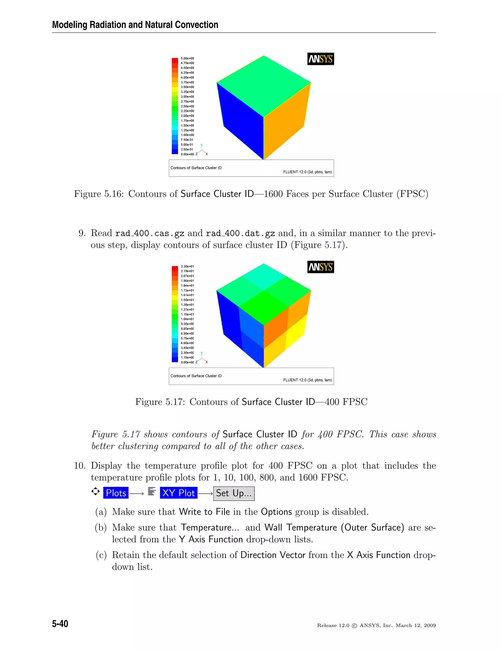 Modeling Radiation and Natural Convection
Figure 5.16: Contours of Surface Cluster ID—1600 Faces per Surface Cluster (FPSC)
9. Read rad 400.cas.gz and rad 400.dat.gz and, in a similar manner to the previ-
ous step, display contours of surface cluster ID (Figure 5.17).
Figure 5.17: Contours of Surface Cluster ID—400 FPSC
Figure 5.17 shows contours of Surface Cluster ID for 400 FPSC. This case shows
better clustering compared to all of the other cases.
10. Display the temperature proﬁle plot for 400 FPSC on a plot that includes the
temperature proﬁle plots for 1, 10, 100, 800, and 1600 FPSC.
Plots −→ XY Plot −→ Set Up...
(a) Make sure that Write to File in the Options group is disabled.
(b) Make sure that Temperature... and Wall Temperature (Outer Surface) are se-
lected from the Y Axis Function drop-down lists.
(c) Retain the default selection of Direction Vector from the X Axis Function drop-
down list.
5-40 Release 12.0 c ANSYS, Inc. March 12, 2009
 
