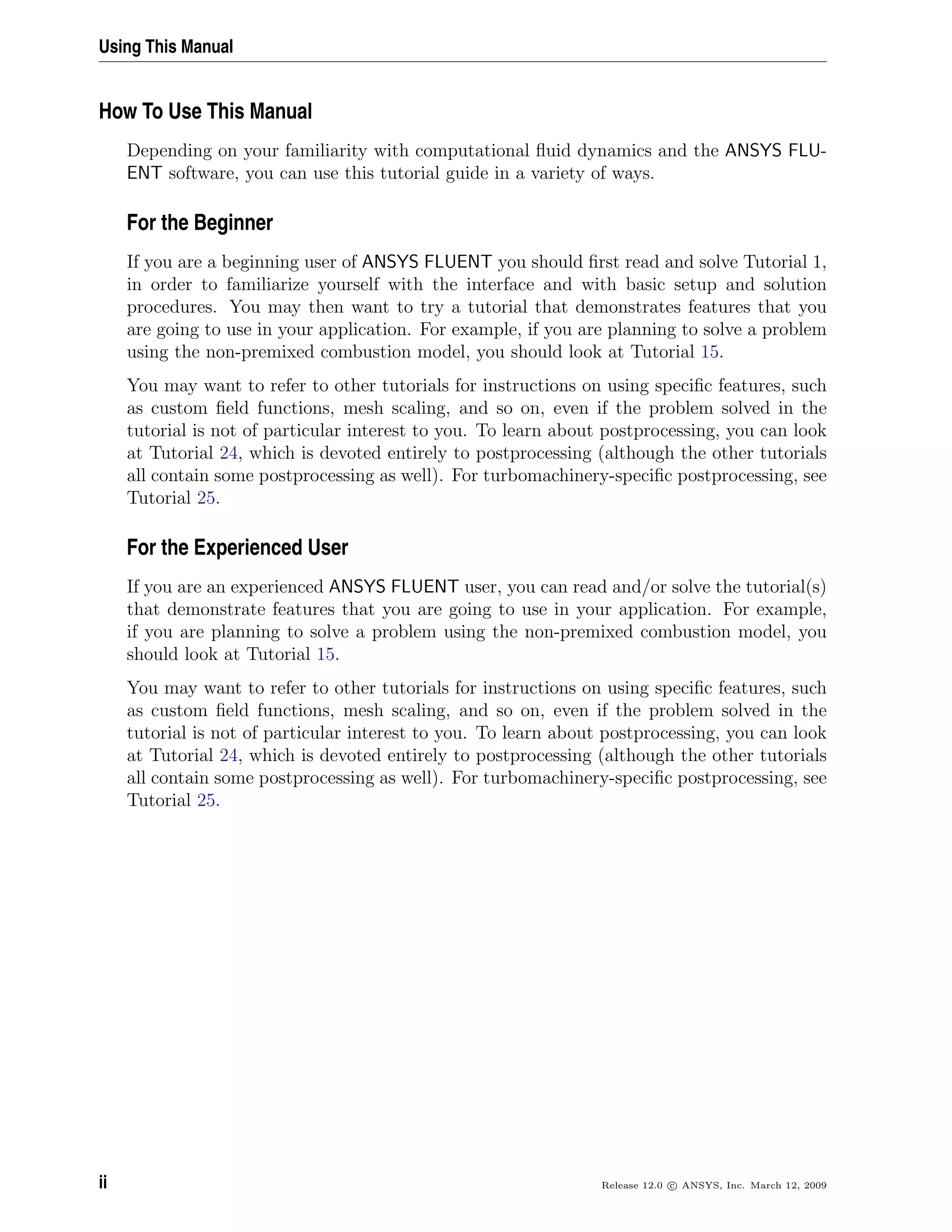Using This Manual
How To Use This Manual
Depending on your familiarity with computational ﬂuid dynamics and the ANSYS FLU-
ENT software, you can use this tutorial guide in a variety of ways.
For the Beginner
If you are a beginning user of ANSYS FLUENT you should ﬁrst read and solve Tutorial 1,
in order to familiarize yourself with the interface and with basic setup and solution
procedures. You may then want to try a tutorial that demonstrates features that you
are going to use in your application. For example, if you are planning to solve a problem
using the non-premixed combustion model, you should look at Tutorial 15.
You may want to refer to other tutorials for instructions on using speciﬁc features, such
as custom ﬁeld functions, mesh scaling, and so on, even if the problem solved in the
tutorial is not of particular interest to you. To learn about postprocessing, you can look
at Tutorial 24, which is devoted entirely to postprocessing (although the other tutorials
all contain some postprocessing as well). For turbomachinery-speciﬁc postprocessing, see
Tutorial 25.
For the Experienced User
If you are an experienced ANSYS FLUENT user, you can read and/or solve the tutorial(s)
that demonstrate features that you are going to use in your application. For example,
if you are planning to solve a problem using the non-premixed combustion model, you
should look at Tutorial 15.
You may want to refer to other tutorials for instructions on using speciﬁc features, such
as custom ﬁeld functions, mesh scaling, and so on, even if the problem solved in the
tutorial is not of particular interest to you. To learn about postprocessing, you can look
at Tutorial 24, which is devoted entirely to postprocessing (although the other tutorials
all contain some postprocessing as well). For turbomachinery-speciﬁc postprocessing, see
Tutorial 25.
ii Release 12.0 c ANSYS, Inc. March 12, 2009
 