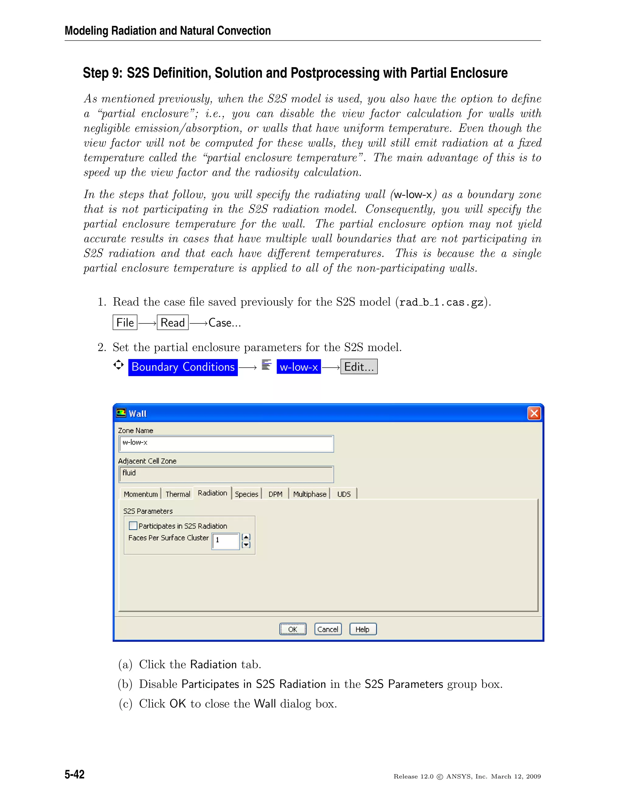 Modeling Radiation and Natural Convection
Step 9: S2S Deﬁnition, Solution and Postprocessing with Partial Enclosure
As mentioned previously, when the S2S model is used, you also have the option to deﬁne
a “partial enclosure”; i.e., you can disable the view factor calculation for walls with
negligible emission/absorption, or walls that have uniform temperature. Even though the
view factor will not be computed for these walls, they will still emit radiation at a ﬁxed
temperature called the “partial enclosure temperature”. The main advantage of this is to
speed up the view factor and the radiosity calculation.
In the steps that follow, you will specify the radiating wall (w-low-x) as a boundary zone
that is not participating in the S2S radiation model. Consequently, you will specify the
partial enclosure temperature for the wall. The partial enclosure option may not yield
accurate results in cases that have multiple wall boundaries that are not participating in
S2S radiation and that each have diﬀerent temperatures. This is because the a single
partial enclosure temperature is applied to all of the non-participating walls.
1. Read the case ﬁle saved previously for the S2S model (rad b 1.cas.gz).
File −→ Read −→Case...
2. Set the partial enclosure parameters for the S2S model.
Boundary Conditions −→ w-low-x −→ Edit...
(a) Click the Radiation tab.
(b) Disable Participates in S2S Radiation in the S2S Parameters group box.
(c) Click OK to close the Wall dialog box.
5-42 Release 12.0 c ANSYS, Inc. March 12, 2009
 