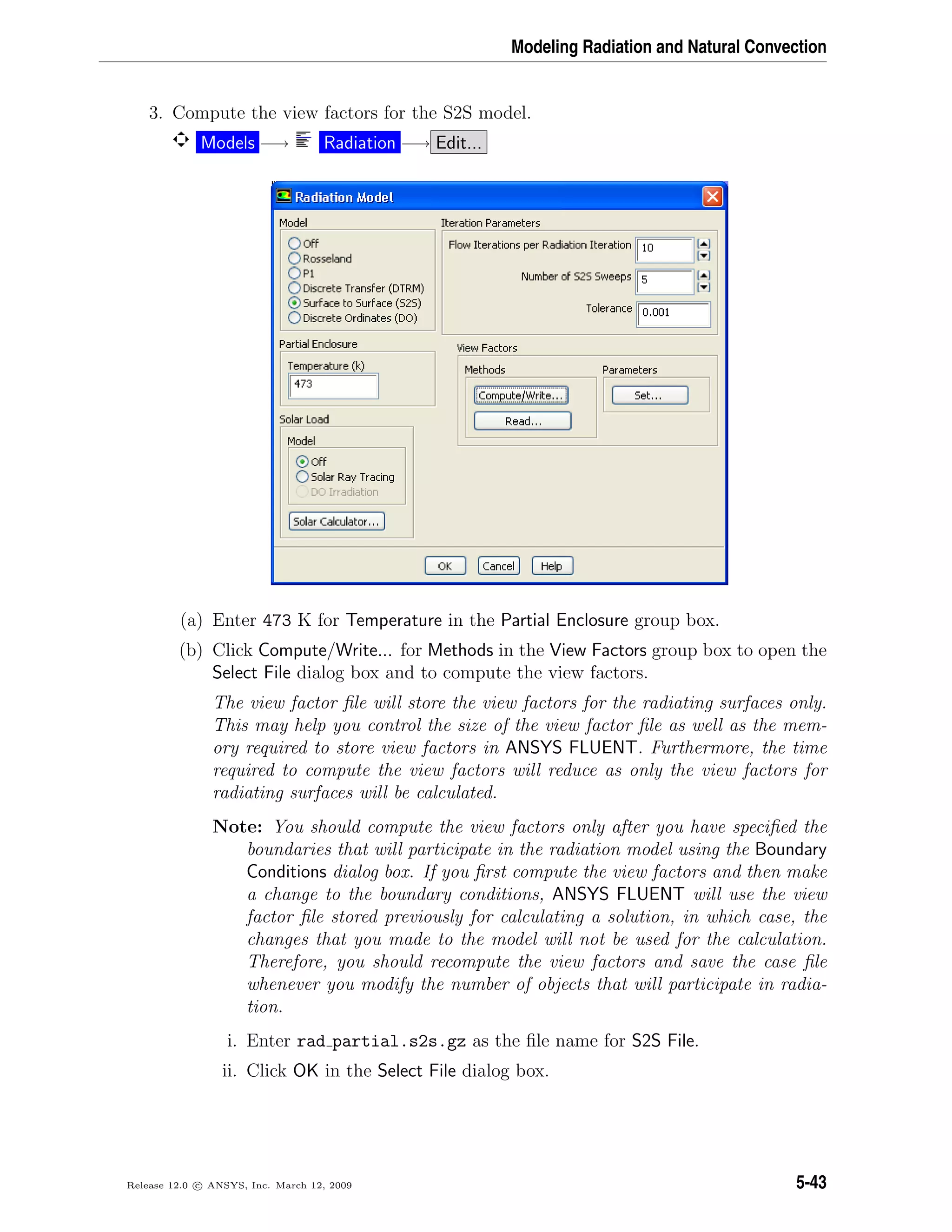 Modeling Radiation and Natural Convection
3. Compute the view factors for the S2S model.
Models −→ Radiation −→ Edit...
(a) Enter 473 K for Temperature in the Partial Enclosure group box.
(b) Click Compute/Write... for Methods in the View Factors group box to open the
Select File dialog box and to compute the view factors.
The view factor ﬁle will store the view factors for the radiating surfaces only.
This may help you control the size of the view factor ﬁle as well as the mem-
ory required to store view factors in ANSYS FLUENT. Furthermore, the time
required to compute the view factors will reduce as only the view factors for
radiating surfaces will be calculated.
Note: You should compute the view factors only after you have speciﬁed the
boundaries that will participate in the radiation model using the Boundary
Conditions dialog box. If you ﬁrst compute the view factors and then make
a change to the boundary conditions, ANSYS FLUENT will use the view
factor ﬁle stored previously for calculating a solution, in which case, the
changes that you made to the model will not be used for the calculation.
Therefore, you should recompute the view factors and save the case ﬁle
whenever you modify the number of objects that will participate in radia-
tion.
i. Enter rad partial.s2s.gz as the ﬁle name for S2S File.
ii. Click OK in the Select File dialog box.
Release 12.0 c ANSYS, Inc. March 12, 2009 5-43
 