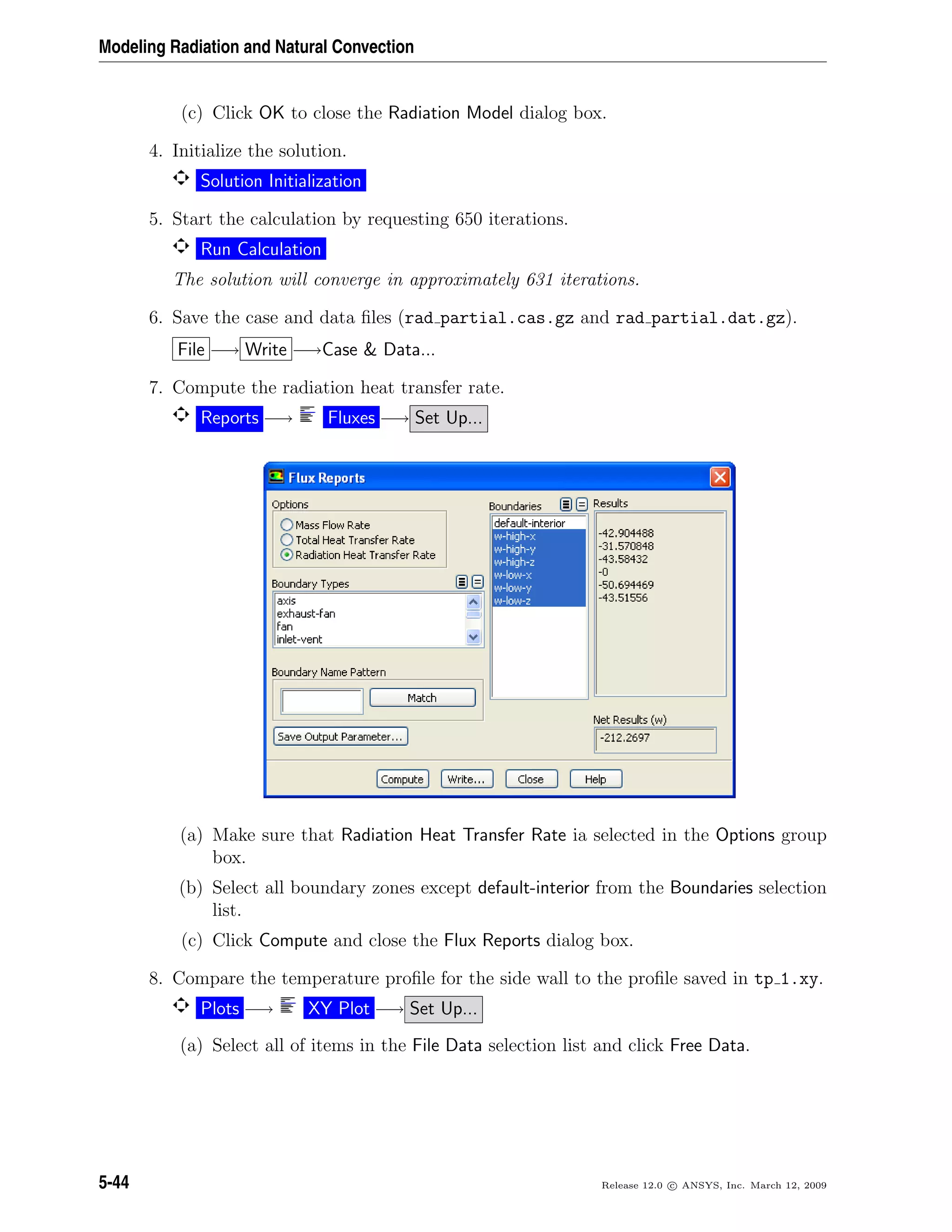 Modeling Radiation and Natural Convection
(c) Click OK to close the Radiation Model dialog box.
4. Initialize the solution.
Solution Initialization
5. Start the calculation by requesting 650 iterations.
Run Calculation
The solution will converge in approximately 631 iterations.
6. Save the case and data ﬁles (rad partial.cas.gz and rad partial.dat.gz).
File −→ Write −→Case  Data...
7. Compute the radiation heat transfer rate.
Reports −→ Fluxes −→ Set Up...
(a) Make sure that Radiation Heat Transfer Rate ia selected in the Options group
box.
(b) Select all boundary zones except default-interior from the Boundaries selection
list.
(c) Click Compute and close the Flux Reports dialog box.
8. Compare the temperature proﬁle for the side wall to the proﬁle saved in tp 1.xy.
Plots −→ XY Plot −→ Set Up...
(a) Select all of items in the File Data selection list and click Free Data.
5-44 Release 12.0 c ANSYS, Inc. March 12, 2009
 