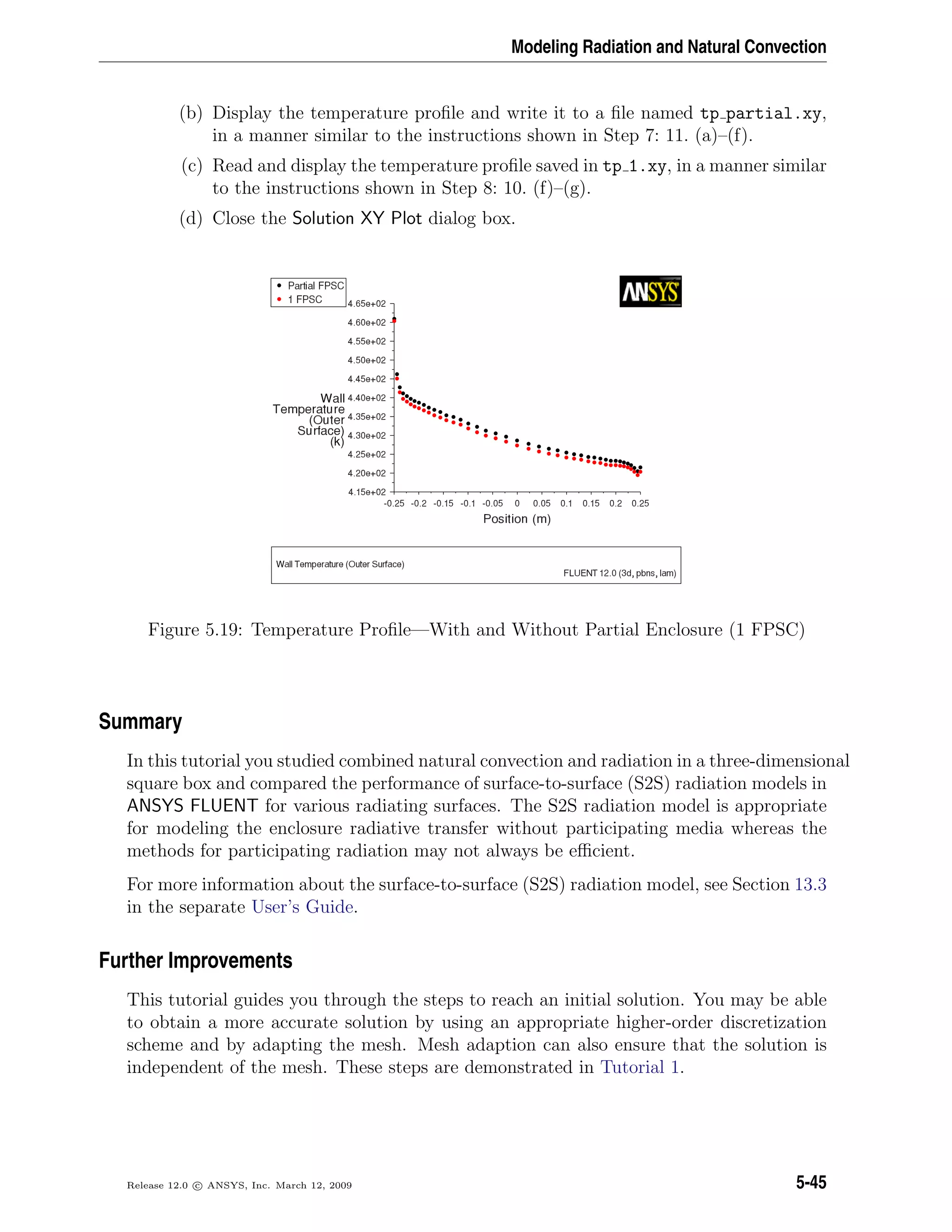 Modeling Radiation and Natural Convection
(b) Display the temperature proﬁle and write it to a ﬁle named tp partial.xy,
in a manner similar to the instructions shown in Step 7: 11. (a)–(f).
(c) Read and display the temperature proﬁle saved in tp 1.xy, in a manner similar
to the instructions shown in Step 8: 10. (f)–(g).
(d) Close the Solution XY Plot dialog box.
Figure 5.19: Temperature Proﬁle—With and Without Partial Enclosure (1 FPSC)
Summary
In this tutorial you studied combined natural convection and radiation in a three-dimensional
square box and compared the performance of surface-to-surface (S2S) radiation models in
ANSYS FLUENT for various radiating surfaces. The S2S radiation model is appropriate
for modeling the enclosure radiative transfer without participating media whereas the
methods for participating radiation may not always be eﬃcient.
For more information about the surface-to-surface (S2S) radiation model, see Section 13.3
in the separate User’s Guide.
Further Improvements
This tutorial guides you through the steps to reach an initial solution. You may be able
to obtain a more accurate solution by using an appropriate higher-order discretization
scheme and by adapting the mesh. Mesh adaption can also ensure that the solution is
independent of the mesh. These steps are demonstrated in Tutorial 1.
Release 12.0 c ANSYS, Inc. March 12, 2009 5-45
 