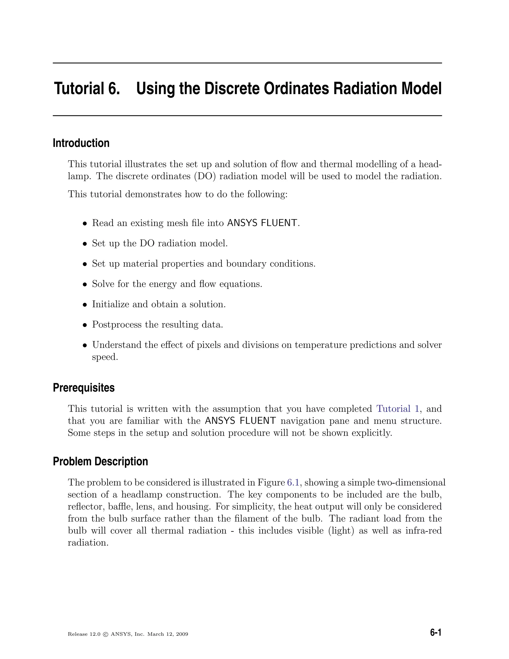 Tutorial 6. Using the Discrete Ordinates Radiation Model
Introduction
This tutorial illustrates the set up and solution of ﬂow and thermal modelling of a head-
lamp. The discrete ordinates (DO) radiation model will be used to model the radiation.
This tutorial demonstrates how to do the following:
• Read an existing mesh ﬁle into ANSYS FLUENT.
• Set up the DO radiation model.
• Set up material properties and boundary conditions.
• Solve for the energy and ﬂow equations.
• Initialize and obtain a solution.
• Postprocess the resulting data.
• Understand the eﬀect of pixels and divisions on temperature predictions and solver
speed.
Prerequisites
This tutorial is written with the assumption that you have completed Tutorial 1, and
that you are familiar with the ANSYS FLUENT navigation pane and menu structure.
Some steps in the setup and solution procedure will not be shown explicitly.
Problem Description
The problem to be considered is illustrated in Figure 6.1, showing a simple two-dimensional
section of a headlamp construction. The key components to be included are the bulb,
reﬂector, baﬄe, lens, and housing. For simplicity, the heat output will only be considered
from the bulb surface rather than the ﬁlament of the bulb. The radiant load from the
bulb will cover all thermal radiation - this includes visible (light) as well as infra-red
radiation.
Release 12.0 c ANSYS, Inc. March 12, 2009 6-1
 