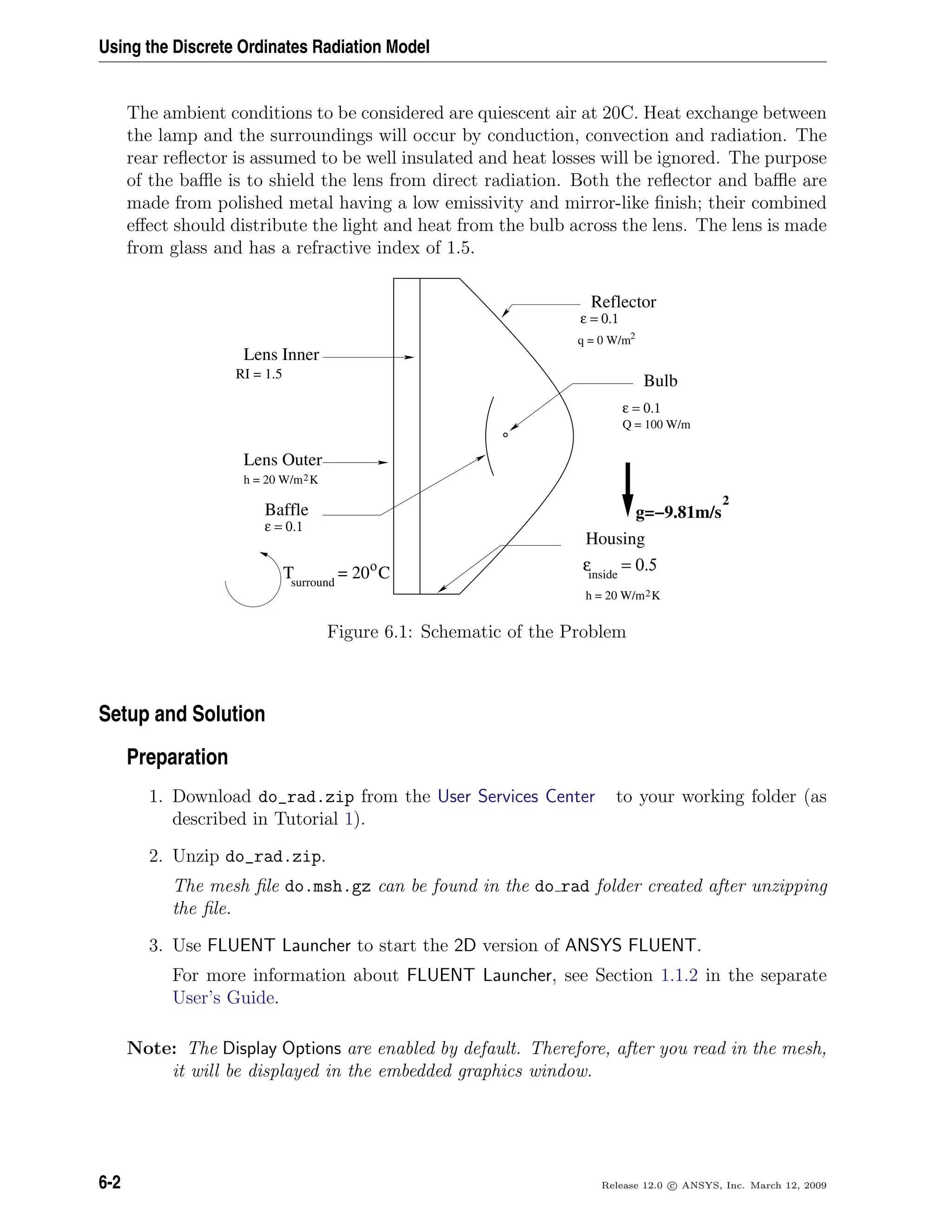 Using the Discrete Ordinates Radiation Model
The ambient conditions to be considered are quiescent air at 20C. Heat exchange between
the lamp and the surroundings will occur by conduction, convection and radiation. The
rear reﬂector is assumed to be well insulated and heat losses will be ignored. The purpose
of the baﬄe is to shield the lens from direct radiation. Both the reﬂector and baﬄe are
made from polished metal having a low emissivity and mirror-like ﬁnish; their combined
eﬀect should distribute the light and heat from the bulb across the lens. The lens is made
from glass and has a refractive index of 1.5.
2Kh = 20 W/m
2Kh = 20 W/m
Lens Inner
Lens Outer
Reflector
Bulb
g=−9.81m/s
2
Baffle
RI = 1.5
q = 0 W/m2
ε = 0.1
ε = 0.1
Q = 100 W/m
ε = 0.1
Housing
inside
ε = 0.5ο
T = 20 Csurround
Figure 6.1: Schematic of the Problem
Setup and Solution
Preparation
1. Download do_rad.zip from the User Services Center to your working folder (as
described in Tutorial 1).
2. Unzip do_rad.zip.
The mesh ﬁle do.msh.gz can be found in the do rad folder created after unzipping
the ﬁle.
3. Use FLUENT Launcher to start the 2D version of ANSYS FLUENT.
For more information about FLUENT Launcher, see Section 1.1.2 in the separate
User’s Guide.
Note: The Display Options are enabled by default. Therefore, after you read in the mesh,
it will be displayed in the embedded graphics window.
6-2 Release 12.0 c ANSYS, Inc. March 12, 2009
 