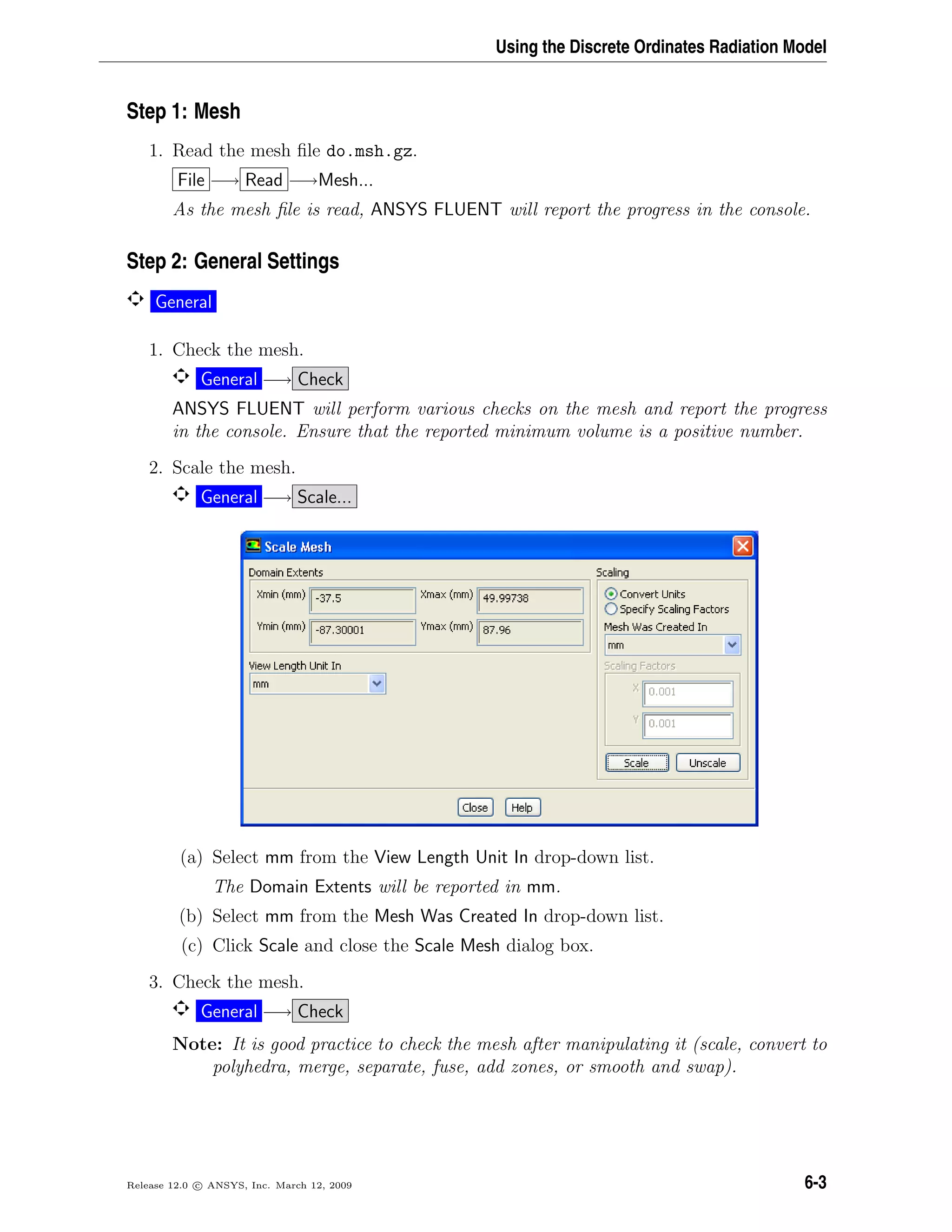 Using the Discrete Ordinates Radiation Model
Step 1: Mesh
1. Read the mesh ﬁle do.msh.gz.
File −→ Read −→Mesh...
As the mesh ﬁle is read, ANSYS FLUENT will report the progress in the console.
Step 2: General Settings
General
1. Check the mesh.
General −→ Check
ANSYS FLUENT will perform various checks on the mesh and report the progress
in the console. Ensure that the reported minimum volume is a positive number.
2. Scale the mesh.
General −→ Scale...
(a) Select mm from the View Length Unit In drop-down list.
The Domain Extents will be reported in mm.
(b) Select mm from the Mesh Was Created In drop-down list.
(c) Click Scale and close the Scale Mesh dialog box.
3. Check the mesh.
General −→ Check
Note: It is good practice to check the mesh after manipulating it (scale, convert to
polyhedra, merge, separate, fuse, add zones, or smooth and swap).
Release 12.0 c ANSYS, Inc. March 12, 2009 6-3
 
