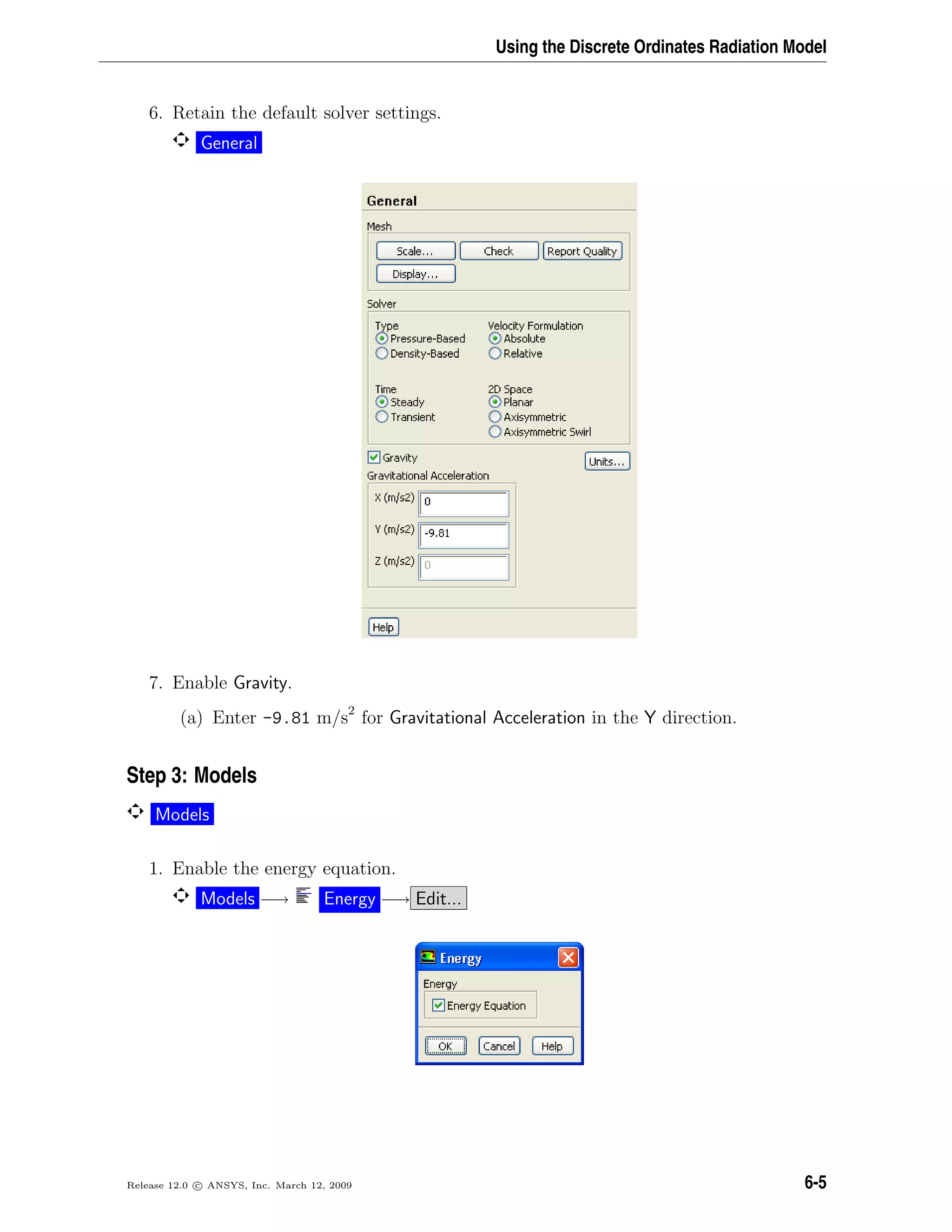 Using the Discrete Ordinates Radiation Model
6. Retain the default solver settings.
General
7. Enable Gravity.
(a) Enter -9.81 m/s2
for Gravitational Acceleration in the Y direction.
Step 3: Models
Models
1. Enable the energy equation.
Models −→ Energy −→ Edit...
Release 12.0 c ANSYS, Inc. March 12, 2009 6-5
 