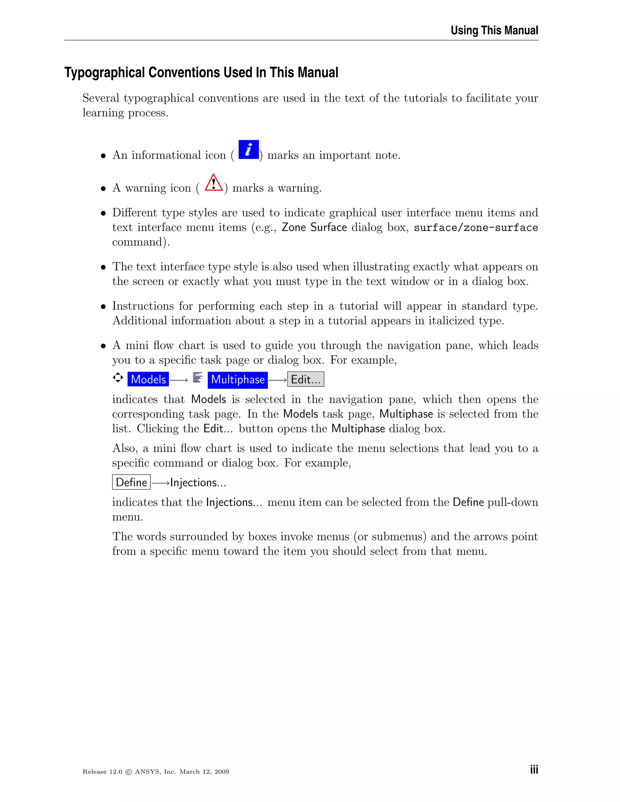 Using This Manual
Typographical Conventions Used In This Manual
Several typographical conventions are used in the text of the tutorials to facilitate your
learning process.
• An informational icon ( ) marks an important note.
• A warning icon ( ! ) marks a warning.
• Diﬀerent type styles are used to indicate graphical user interface menu items and
text interface menu items (e.g., Zone Surface dialog box, surface/zone-surface
command).
• The text interface type style is also used when illustrating exactly what appears on
the screen or exactly what you must type in the text window or in a dialog box.
• Instructions for performing each step in a tutorial will appear in standard type.
Additional information about a step in a tutorial appears in italicized type.
• A mini ﬂow chart is used to guide you through the navigation pane, which leads
you to a speciﬁc task page or dialog box. For example,
Models −→ Multiphase −→ Edit...
indicates that Models is selected in the navigation pane, which then opens the
corresponding task page. In the Models task page, Multiphase is selected from the
list. Clicking the Edit... button opens the Multiphase dialog box.
Also, a mini ﬂow chart is used to indicate the menu selections that lead you to a
speciﬁc command or dialog box. For example,
Deﬁne −→Injections...
indicates that the Injections... menu item can be selected from the Deﬁne pull-down
menu.
The words surrounded by boxes invoke menus (or submenus) and the arrows point
from a speciﬁc menu toward the item you should select from that menu.
Release 12.0 c ANSYS, Inc. March 12, 2009 iii
 