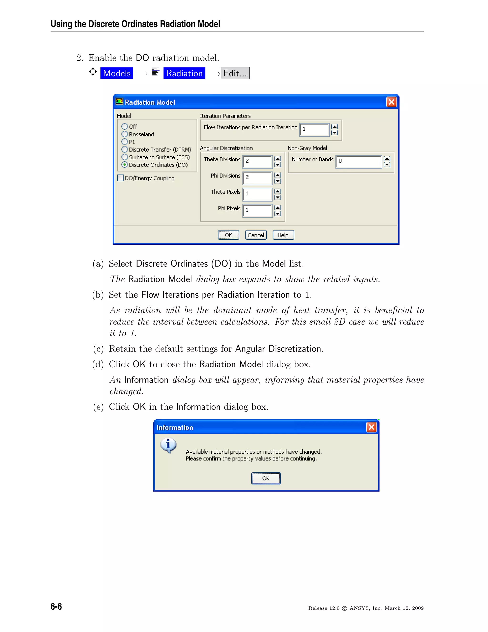 Using the Discrete Ordinates Radiation Model
2. Enable the DO radiation model.
Models −→ Radiation −→ Edit...
(a) Select Discrete Ordinates (DO) in the Model list.
The Radiation Model dialog box expands to show the related inputs.
(b) Set the Flow Iterations per Radiation Iteration to 1.
As radiation will be the dominant mode of heat transfer, it is beneﬁcial to
reduce the interval between calculations. For this small 2D case we will reduce
it to 1.
(c) Retain the default settings for Angular Discretization.
(d) Click OK to close the Radiation Model dialog box.
An Information dialog box will appear, informing that material properties have
changed.
(e) Click OK in the Information dialog box.
6-6 Release 12.0 c ANSYS, Inc. March 12, 2009
 
