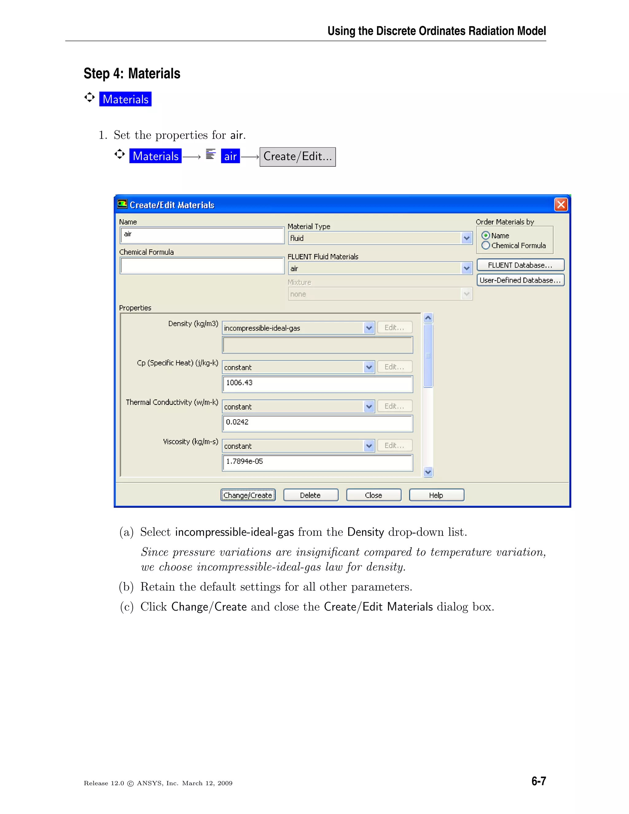 Using the Discrete Ordinates Radiation Model
Step 4: Materials
Materials
1. Set the properties for air.
Materials −→ air −→ Create/Edit...
(a) Select incompressible-ideal-gas from the Density drop-down list.
Since pressure variations are insigniﬁcant compared to temperature variation,
we choose incompressible-ideal-gas law for density.
(b) Retain the default settings for all other parameters.
(c) Click Change/Create and close the Create/Edit Materials dialog box.
Release 12.0 c ANSYS, Inc. March 12, 2009 6-7
 