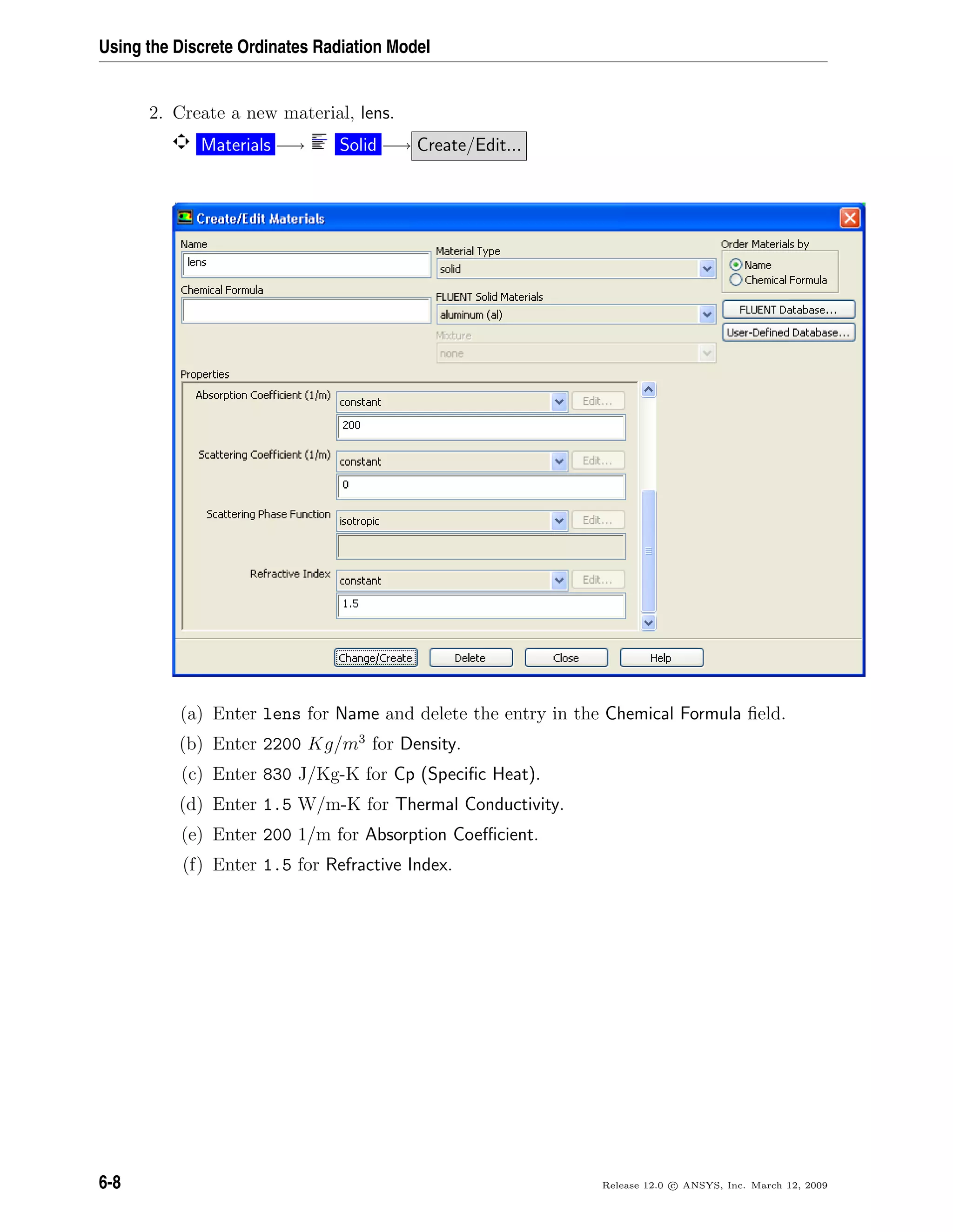 Using the Discrete Ordinates Radiation Model
2. Create a new material, lens.
Materials −→ Solid −→ Create/Edit...
(a) Enter lens for Name and delete the entry in the Chemical Formula ﬁeld.
(b) Enter 2200 Kg/m3
for Density.
(c) Enter 830 J/Kg-K for Cp (Speciﬁc Heat).
(d) Enter 1.5 W/m-K for Thermal Conductivity.
(e) Enter 200 1/m for Absorption Coeﬃcient.
(f) Enter 1.5 for Refractive Index.
6-8 Release 12.0 c ANSYS, Inc. March 12, 2009
 