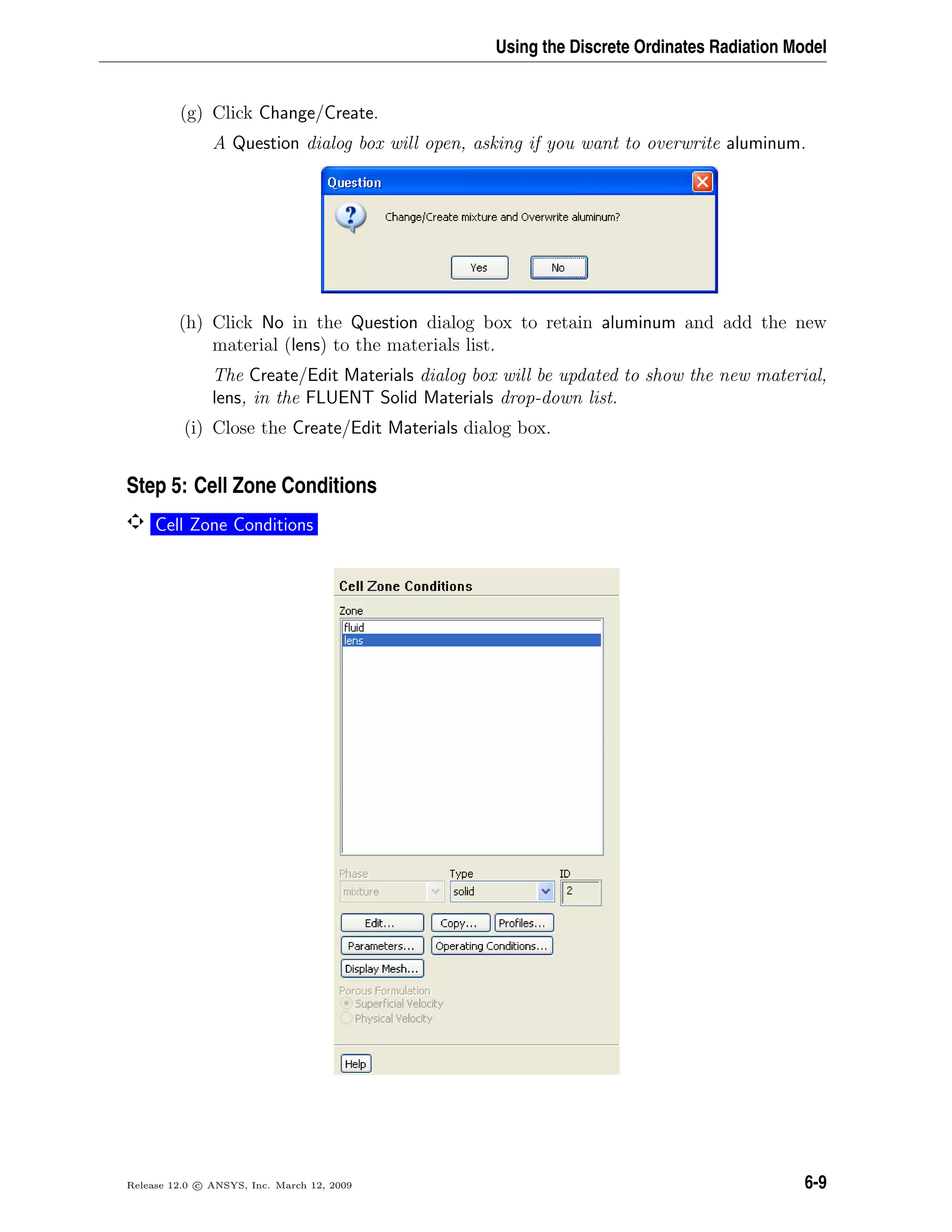 Using the Discrete Ordinates Radiation Model
(g) Click Change/Create.
A Question dialog box will open, asking if you want to overwrite aluminum.
(h) Click No in the Question dialog box to retain aluminum and add the new
material (lens) to the materials list.
The Create/Edit Materials dialog box will be updated to show the new material,
lens, in the FLUENT Solid Materials drop-down list.
(i) Close the Create/Edit Materials dialog box.
Step 5: Cell Zone Conditions
Cell Zone Conditions
Release 12.0 c ANSYS, Inc. March 12, 2009 6-9
 