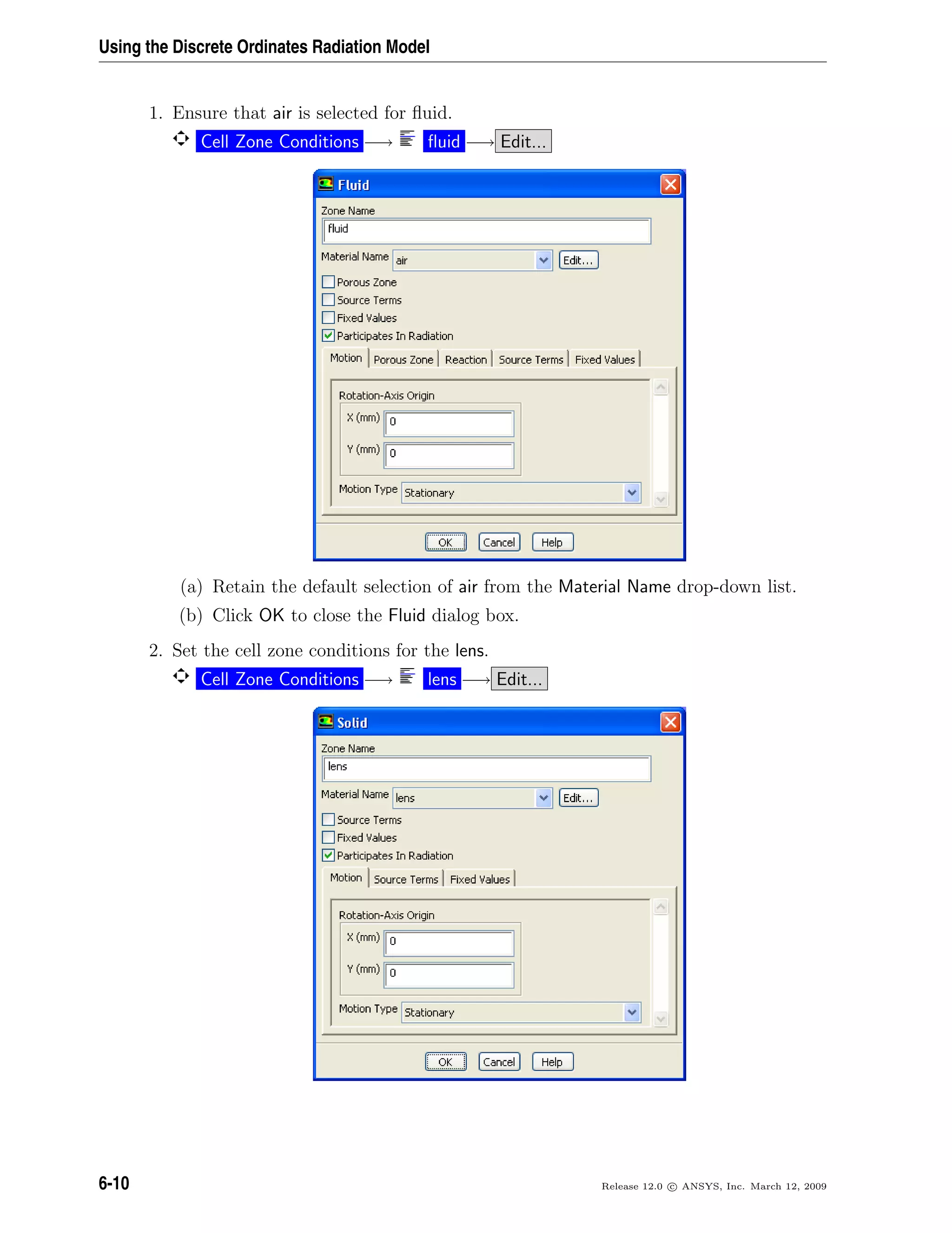 Using the Discrete Ordinates Radiation Model
1. Ensure that air is selected for ﬂuid.
Cell Zone Conditions −→ ﬂuid −→ Edit...
(a) Retain the default selection of air from the Material Name drop-down list.
(b) Click OK to close the Fluid dialog box.
2. Set the cell zone conditions for the lens.
Cell Zone Conditions −→ lens −→ Edit...
6-10 Release 12.0 c ANSYS, Inc. March 12, 2009
 