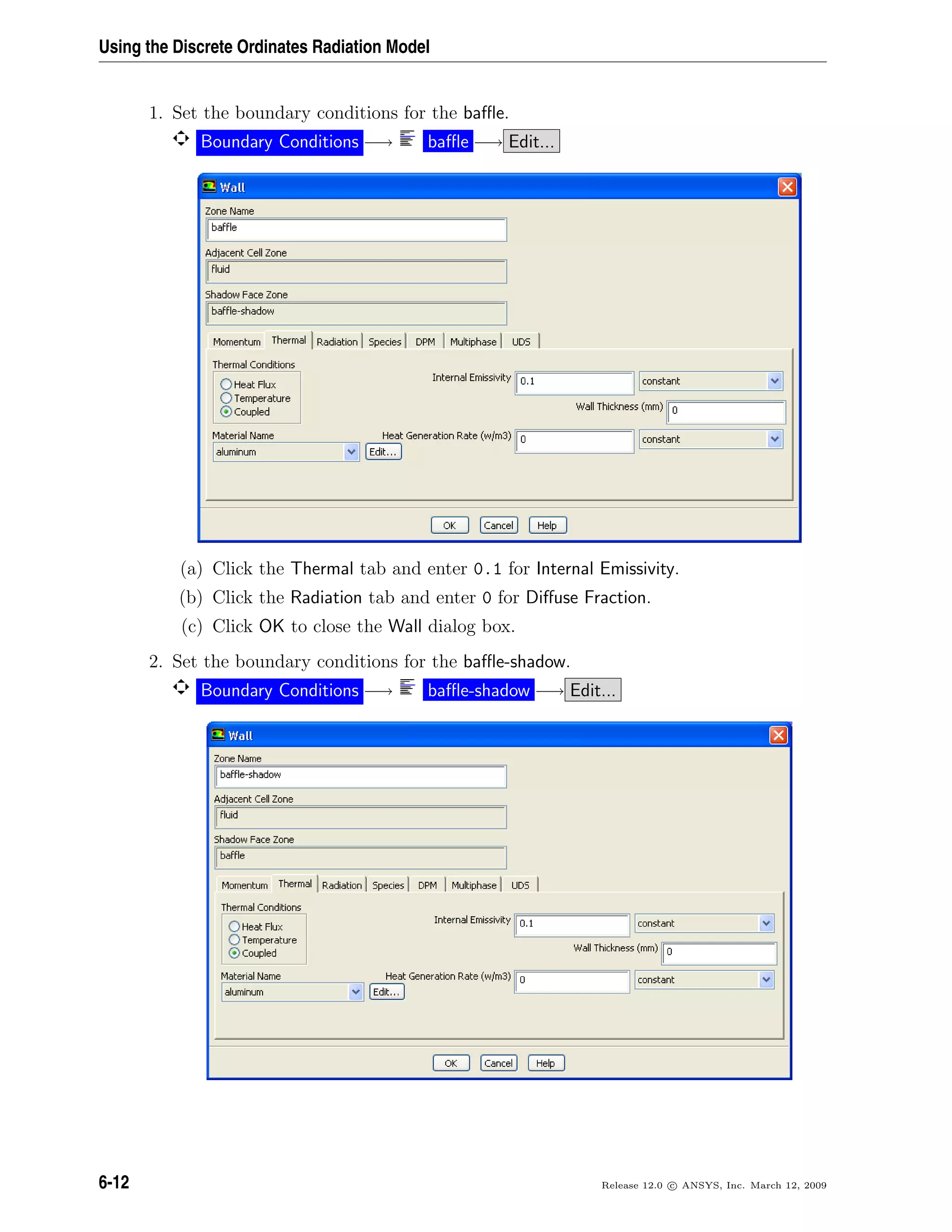 Using the Discrete Ordinates Radiation Model
1. Set the boundary conditions for the baﬄe.
Boundary Conditions −→ baﬄe −→ Edit...
(a) Click the Thermal tab and enter 0.1 for Internal Emissivity.
(b) Click the Radiation tab and enter 0 for Diﬀuse Fraction.
(c) Click OK to close the Wall dialog box.
2. Set the boundary conditions for the baﬄe-shadow.
Boundary Conditions −→ baﬄe-shadow −→ Edit...
6-12 Release 12.0 c ANSYS, Inc. March 12, 2009
 