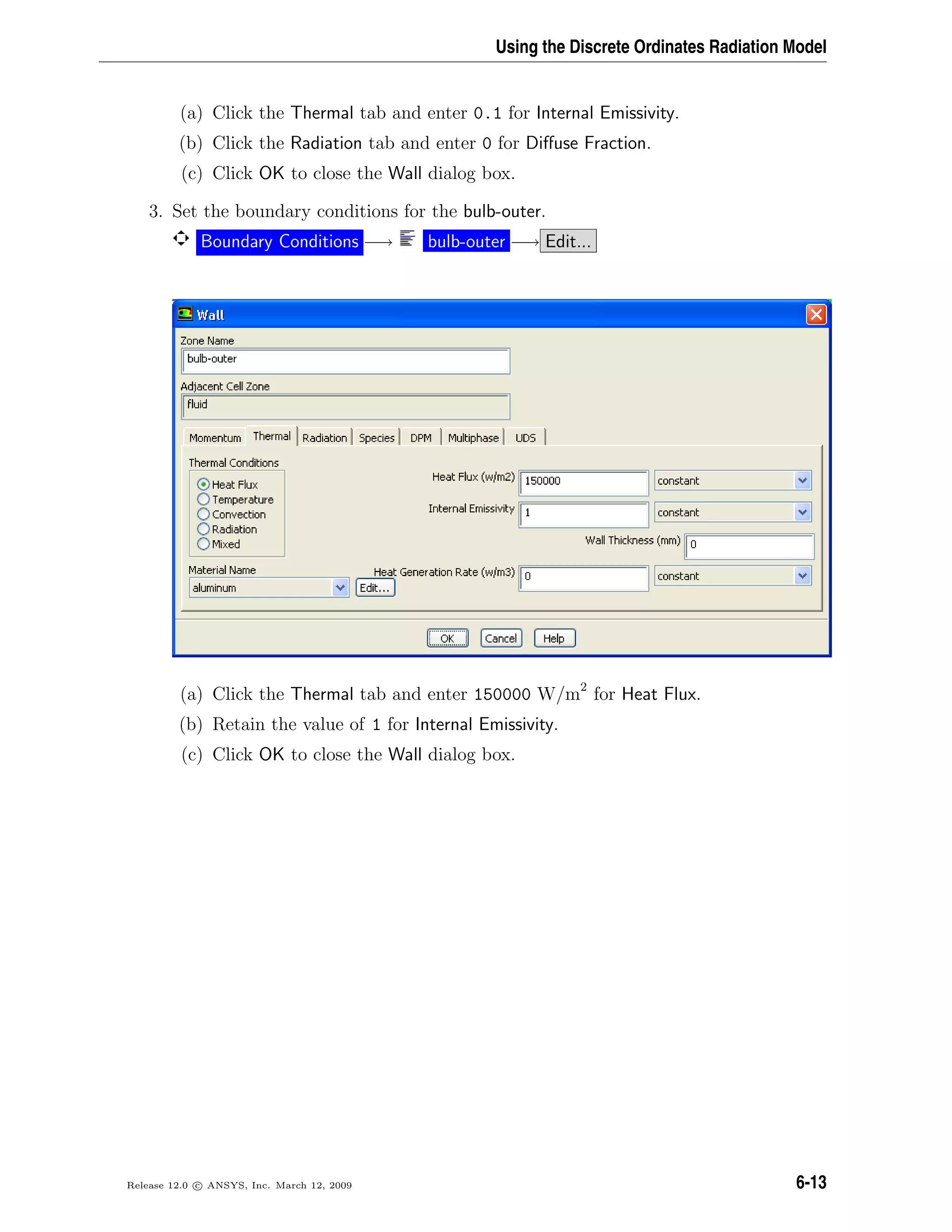 Using the Discrete Ordinates Radiation Model
(a) Click the Thermal tab and enter 0.1 for Internal Emissivity.
(b) Click the Radiation tab and enter 0 for Diﬀuse Fraction.
(c) Click OK to close the Wall dialog box.
3. Set the boundary conditions for the bulb-outer.
Boundary Conditions −→ bulb-outer −→ Edit...
(a) Click the Thermal tab and enter 150000 W/m2
for Heat Flux.
(b) Retain the value of 1 for Internal Emissivity.
(c) Click OK to close the Wall dialog box.
Release 12.0 c ANSYS, Inc. March 12, 2009 6-13
 