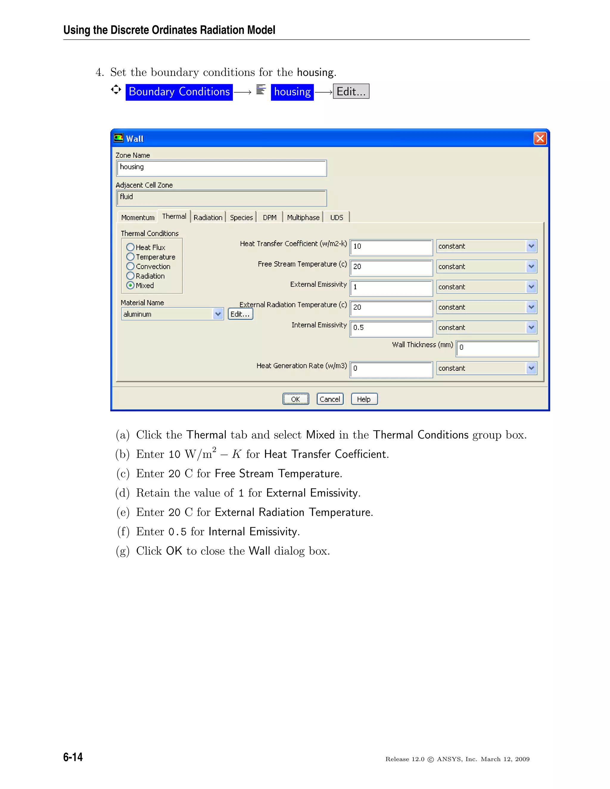 Using the Discrete Ordinates Radiation Model
4. Set the boundary conditions for the housing.
Boundary Conditions −→ housing −→ Edit...
(a) Click the Thermal tab and select Mixed in the Thermal Conditions group box.
(b) Enter 10 W/m2
− K for Heat Transfer Coeﬃcient.
(c) Enter 20 C for Free Stream Temperature.
(d) Retain the value of 1 for External Emissivity.
(e) Enter 20 C for External Radiation Temperature.
(f) Enter 0.5 for Internal Emissivity.
(g) Click OK to close the Wall dialog box.
6-14 Release 12.0 c ANSYS, Inc. March 12, 2009
 